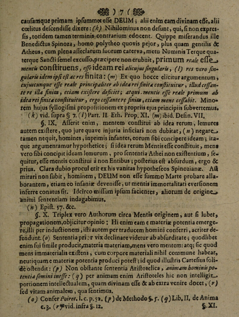 caufafflqueprimam ipfutnraeccflTc DEUM; aliicniracamdivinameflc,alii coelicus defccndiiTe dixere: (k) Nihilominus non defunt, qui, fi non expres* fis, totidem tamen terminis contrarium edocent. Quippe miftrandus ille Bcnedi^ui Spinoza, homo polytheo quovis pejor, plus quam gentilis &amp; Atheus, cum plenaaireciarumruorumcaterva,mecu NuminisTerquequa- terque San(51i Icrael excuflb,praecipere non erubuit, primum reale eflC-a mentii COnftifUCnS, eJfe\A^2iXTiVt\ alicujuiJtngularis y (i) res vero fin» gularti idemipfi eft ac reshn\t2i: (m) Ex quo hocce elicitur argumentum, cujuscmqurejje re ale principaliter ab ideareifinita conflituitur y tUudcejfan^ tere illa finimy etiam exi fler e deficiet y at qui, mentis efie re ale primum ab idea reifinita conflituitur, ergo cejjante re finita, etiam mens cejfabit. Mino» tem hujus ryllogifmi propofitionem cx propriis ejus principiis fubvertemus* i k) vid.fuprag 7, (/)Part. II. Eth. Prop, XI, (w)ibid. Defin. VII. §« IX. Afferit enim, mentem conftitui ab idea rerum, lemurci autem cxiftere, quo jure qua ve injuria inficiari non dubitat, (») negare-j tamen nequit, homines, inprimis infantes, eorum (ibi concipere ideam; ita» que argaracnramur hypothetice; fi idea rerum Mentis cfTc conftituit, ment vero (ibi concipit ideam lemurum, pro fententia Athei non exiftentium, fc- quitur, c(rc mentis conftitui a non Entibus; pofterius cft abfurdum, ergo &amp; prius. Clara dubio procul erit ex his vanitas hypothefeos Spinozianae. Ad mirari nonfubit, hominem, DEUM non elTe furomo Marte probare alla¬ borantem, etiam eo infanise devenilfe, ut mentis immortalitati everfionem inferre conatus (ir. Idcirco unifFum ipfum facientes , aliorum de origine^ ‘animi (ententiam indagabimus» («) Epift. 57*&amp;c, X. Triplex vero Authorum circa Mentis originem, aut fi lubet, propagationem,objicitur opinio: Hi enim eam e materiae potentia emerge¬ re,illi per indudlioncm ,ifti autem per traducem homini conferri, acriter dc- fendunt.(&lt;?) Sententia prior vix declinare videtur ab abfurditate; quodlibct enim fui (imtie producit&gt;materta materiam,mens vero mentem: atq; fic quod mens immaterialis exifiens, cum corpore materiali nihil commune habear, ncutiquame materi* potentia produci poteft; id quod illuftris Cartefius foli- deoftendit: (p) Non obliante fententia Ariftotclica, animam hominispo» tentia feminiinefle: {q') per animam enim Ariftotcles hic non intclligitL-. portionem intcileduaiem., quam divinam elTc &amp; ab extra venire docet, (rj fcd vitam animalem, qua (eotimus. (0) QovihtPoiret. I, c. p. 51. {/) de Methodo J. f. (Lib, II, de Anima €.3, (rJPvid.infraS.i2, J.XI.