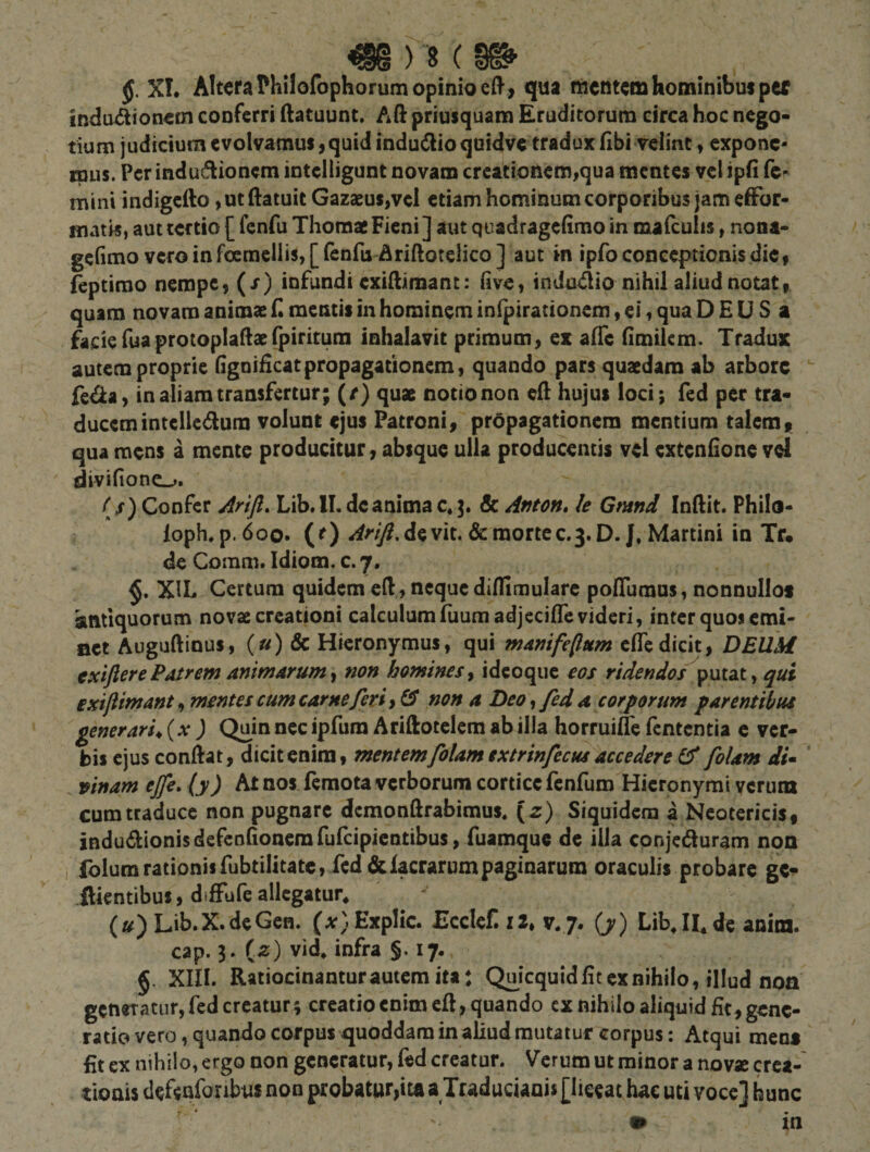 ^)8( XT. Altera ?hilofophorum opinio &gt; qua fficntcm hominibus per indu^flioncm conferri ftatuunt. Aft priusquam Eruditorum circa hoc nego¬ tium judicium c volvamus, quid indudlioquidve tradux fibi velint, expone¬ mus. Pcrindu(flioncm intclligunt novam creationem,qua mentes velipfi fc^ mini indigefto ,utftatuitGazaeus,vcl etiam hominum corporibus jam effor- matis, aut tertio [ fenfu Thomae Fieni ] aut quadragefimo in malculis, nona- gefimo vcroinfocmeilis,[renfu Ariftotelico] aut in ipfo conceptionis dic, ieptimo nempe, (/) infundi cxillimant: (ive, indudio nihil aliud notat, quam novam animae 11 mentis in hominem inlpiracionem, ei, qua D £ U S a facie luaprotoplaUaefpiritum inhalavit primum, ex alTe limilem. Tradux autem proprie ligoiHcatpropagationem, quando pars quaedam ab arbore  fe^a, in aliam transfertur; (/) quae notio non ed hujus loci; fed per tra¬ ducem intelledum volunt ejus Patroni, propagationem mentium talem, qua mens a mente producitur, absque ulla producentis vei extenlione vd divifiono. (/) Confer jirifi, Lib*ll. de anima c« &amp; Anton* le Gmnd Inftit. Philo- loph.p. 600. (^) ^^-/y^.devit. &amp;raortec.3.D. J. Martini in Tf. de Comm. Idiom. c. 7. XIL Certum quidem cH, neque dilfimularc pofluraus, nonnullos antiquorum novae creationi calculum ruumadjecifle videri, inter quos cmi- BCt Auguftinus, («) &amp; Hieronymus, qui mdnife^um clTe dicit, DEUM txiftere Patrem animarum y non homines y idcoque eos ridendos ^\xt2Xy qui ixiftimanty mentes cum came feri non a Deo y fed a corporum parentibus generarim {x ) Quin ncc ipfum Ariftotclcm ab ilia horrui&amp; fententia c ver¬ bis ejus conftat, dicit enim, mentemfolam extrinfecus accedere (f folam di- ' pinam ejfe. (y) At nos femota verborum cortice fenfum Hieronymi verum cum traduce non pugnare dcmonUrabimus, {z) Siquidem a Neotericis, induilionisdefeolionemfufcipicatibus, fuamque de illa conjeduram noa , fblumrationisrubtilitate, fed dclacrarumpaginarum oraculis probare gV ftientibus, diffufe allegatur^ (») Lib.X.deGen. (.v)Explic. JEcclef. 12, v*7. (y) Lib,II*de anim. cap. 3. (2:) vid* infra §. 17. g. Xin. Ratiocinantur autem ita: Quicquid Iit ex nihilo, illud non generatur, fed creatur^ creatio enim cR, quando cx nihilo aliquid fit, gene¬ ratio vero, quando corpus quoddam in aliud mutatur corpus: Atqui mens fit ex nihilo, ergo non generatur, fed creatur. Verum ut minor a novae crea¬ tionis defenforibus non probatur,ita a Traducianis [liceat hac uti voce] hunc r. * • • m