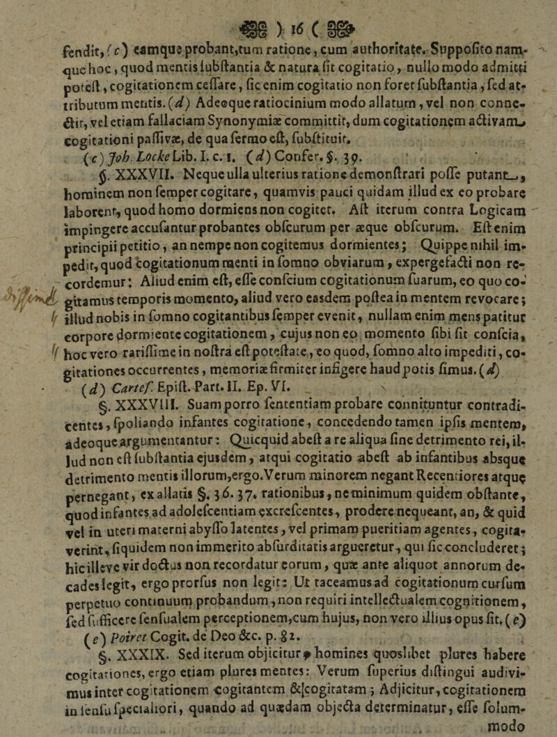 €§ &gt; C fcndit, ff ) «mque probant,tum ratione, cum authorltalfe. Suppofito nam- &lt;|ue hoc, quod mentis lubftantia &amp; natura fit cogitatio, nuUo modo admitti poreft, cogitationem cefiare, fic enim cogitatio non foret fubftantia, fcd at¬ tributum metitis. (^) Adccquc ratiocinium modo allaturn, vel non conne- {Jiit, vel etiam fallaciam SynonymiaTcoramittif, dum cogitationem adivam^ cogitationi pafllvac^de qualermocll, fubftituit. ^ (c) Joh.LockeL\hA,c,t, (Confer. 39. JJ. XXXVII. Neque ulla ulterius ratione demonfirari poflTe putantia, hominem non fempercogitare, quamvis pauci quidam illud ex eo probare laborent, quod homo dormiens non cogitet. Aft iterum contra Logicam impingere accufantur probantes obfcurum per aeque obfcurum. Eftcnim principii petitio, an nempe non cogitemus dormientes; Quippe nihil im¬ pedit, quod'cogitationum menti inforano obviarum, expcrgcfadli non re¬ cordemur; Aliud enim cft, efleconfeium cogitationum Tuarum, eo quo co¬ gitamus temporis momento, aliud vero easdem pqfiea in mentem revocare; f illud nobis in forano cogitantibus lempcr evenit, nullam enim mens patitur corporcdormieotccogitationem, cujus non eo momento fibi fit confcla, hoc vero rarifiime in noftra efi:poteftate, eo quod, fomno alto impediti, co¬ gitationes occurrentes , memoriae firmiter infigere haudpotis fimus. (4!) (^) EpilL Part.II, Ep. VI. §. XXXVllI. Suam porro fentcntiam probare connituntur contradi- ccntcs,fpoh*r)do infantes cogitatione , concedendo tamen ipfis raenterof adeoqueargumentantur: Quicquidabeft a re aliqua fine detrimento rei,iU lud non cft(ubfianiia ejusdem, atqui cogitatio abeft ab infantibus absque detrimento mentis illorum,ergo.Verum minorem negant Recentiores atque pernegant, cxallatis §. 36.37* rationibus,neminimum quidem obftante, quod infantes ad adoJefccntiara excrefeentes, prodere nequeant, an, &amp; quid vel in uteri materni abyfiTo latentes, vel primam pueritiam agentes, cogita¬ verint, fiquidem non immerito abfurditatis argueretur, qui ficconcluderet; hicillcTC vir dodus non recordatur eorum, quae ante aliquot annorum de¬ cades legit, ergoprorfus non legit: Ut taceamus ad cogitationum curfum perpetuo contmuurn probandum,non requiri intellctftualemcognitionem, fedrufficcrcfenfualcm perceptionem,cum hujus, non vero illius opus fit, ( ^) (f)/Wrr Cogit.de Deo&amp;c. p. 81. §. XXXIX. Sed iterum objiciturf homines quaslibet plures habere cogitationes,ergo etiam plurcimentes: Verum fuperius diftingui audivi¬ mus inter cogitationem cogitantem &amp;[cogitatam j Adjicitur, cogitationem infenfufpeciaiiori, quando ad quasdam objeda determinatur, efle folum- modo