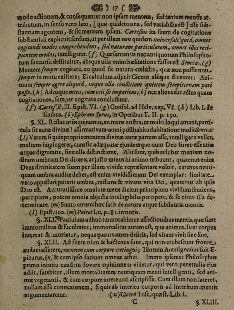 C i|)oda aA!onem,dc con&amp;quentcr non ipHim mentem, fcd tantammentfs af- -tributum, in fenfu vero lato, [ quo quidem una, led variabilis eft] efle fub- dantiam agentem, defie mentem ipiam. ita luum de cogitatione fubftantiali explicuitfcnfumjUt per illam noft ^x^^va univerfaUquidy omnes eogimndi modos comprehendens ^ fedndturam pdriicuUremy omnes tllosreci^ flentem modos iinxe\\\gwi. (f) Quaefententia nec antiquorum Pbiloropho- rum fuGcurfu deftituitur, ibsqueulla enim haefitationc faffuseft Seneca ^ (g) Mentero/^w/fr cogitare, eo quod fit natura coelcftis, ^uaenon pdfltt nonu- femper in motu exiftere; Ei calculum adjicirCicero aliique dicentes; Ani- \m\seci femper agere aliquid, neque ulla conditione quietem fempiternam pati fojfe^ ( ^) Adeoque mensy cum otii fit impatiens i) nec alios^dataidus quam COgitationesVfemper cogitare coucluditur. ,(/) Epift.TI. (g)Confol.ad HcIv.xap^Vl, (ip) Lib«I.dc ^finibus. ((i )£phram Syrus^ in Operibus T, II. p. 190, . XL.’Redaturiaquiramus,an mens nodra&gt;ut multi loqui amant,parti- ^Cttla fit aurae divinae ? affirmativamtsmnipodhabita dubitatione traditi$V;;^r^« «:(// Verum fi quirprpprie mentem divinae aurae partem eficiintelligcre vellet# ^multum impingeret, cumific adaequatae efuidemque^um Deo foret efientiai ratque dignitatis, fineulla didindlone* ^Alitruat,nquibus iubet mentem ao« :firam umbram Dei dicere; at jufio minus hianimo tribuunt, quatenus enim ^Deus divinitatem Tuam per illam vividerepraefentare voluit, eatenus neuci^ &gt;quam uttibra audire debet, ed enim vividifiimum Dei exemplar: limitate^ ' vero appellaripotcrit umbra, radians &amp; vivens vita Dei, quatenus ab iplb iDeo ed. AccuratiflSme omnium mens dicitur principium vividum Tendens, ^percipiens, potens omnia objeda intelligibilia percipere, &amp; Te circa illa de« •terminare, (w) Sunto autem^xefatis de natura atqueTubdantia mentis* {l) Epid;iio.{w)y^/&gt;^rl/c,p/:8i«in'notis, &gt; §. JXLir^aululumadhucimmorabimur Tdedionibusmentis,qux Tunt lmmortalitas‘^dtFacultates; immortalitas autem ed, qua animus, licet corpus intereat demoriatur, nequaquamtamendeficit, led vitam vivit finefine« §. XLII. Ad fuere olim &amp; ha&lt;denus funt, qui non erubclcunt fronr^^ .studid iffercrcy mentem cum corpore extingvi f Illorura Antcfignanus fuit E- 'picurus,(;;y8ccum ipfo faciunt omnes athei. Immo ipfemet PhiloTophu* primo intuitu*eandemTovere opinionem videtur, qui vero penetralia ejus adiit, fatebitur,illum mortalitatemmcutiquam mentiintelligenti, fed atii- mae vegetanti, &amp; cum corpore intereunti afcripfifrc. Cum ilium non lateret , nullam ede connexionem, fi quis ab interitu corporis ad interitum menm .argumentaretur. &gt;(n JVicero Tufe. quaed* Lib, I. C S.XLIII.