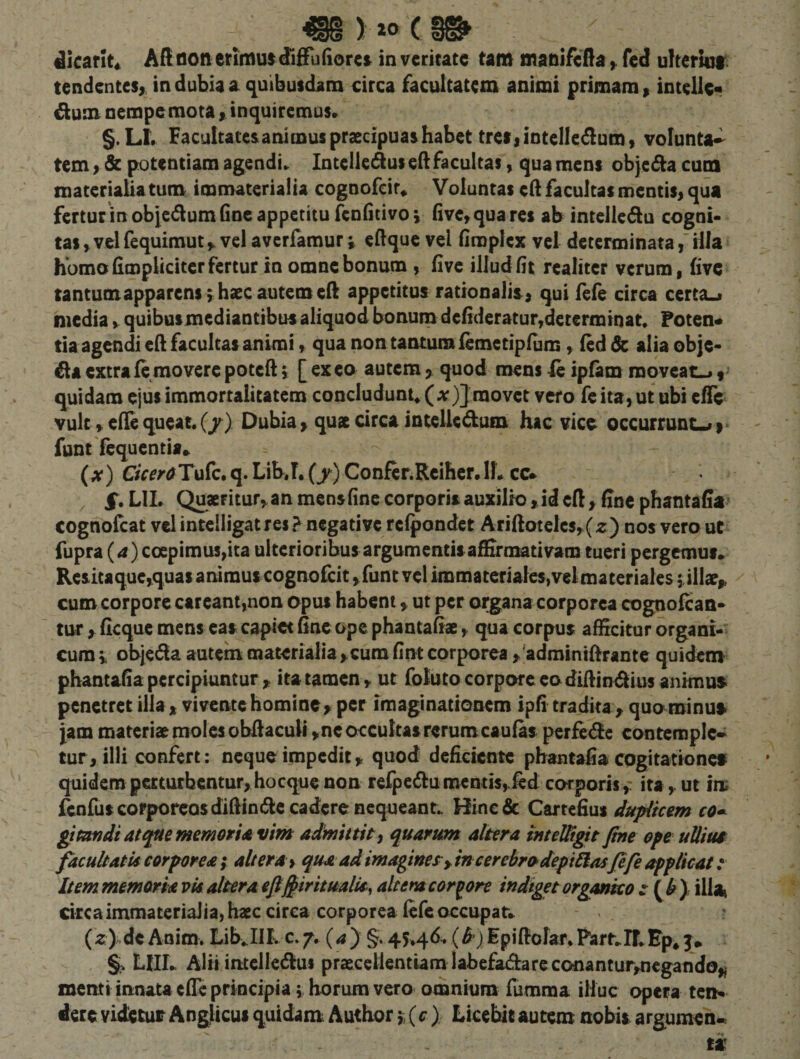 ^lcar!t« Adflon erimus diifudorci in veritate tam manifedafed uYteriuf; tendentes^ in dubia a (quibusdam circa facultatem animi primam, intelic* ^um nempemota &gt; inquiremus» §.Ll» Facultatesanimus praecipuas habet tretiintelledum} volunta-^ tem &gt; &amp; potentiam agendi» Intellectus ed facultas, qua mens objecda cum materialia tum immaterialia cognofcir* Voluntas cft facultas mentis, qua fertur in obiccdum (inc appetitu fcnfitivoi fivc,quares ab inteJlcdu cogni¬ tas , vel fequimut ^ vel averfamur» eftque vel fimplex vel determinatailla homo fimplicitcr fertur in omne bonum , five illud fit realitcr verum, five tantum apparens i hsec autem ed appetitus rationalis, qui fele circa certa^ media y quibusmediantibus aliquod bonum defideratur,determinat, Foten* tia agendi ed facultas animi, qua non tantum femctipfum, (ed 6c alia obje- ^laextrafemoverepotedi [exeo autemquod mens Ic ipfam moveat^ quidam ejus immortalitatem concludunt^ (ar)] movet vero fc ita, ut ubi effe vult, ede queat. (/) Dubia, quat circa intelicdum hac vice occurrunc^»- funtTcquentia* (x) CiceraTaCc» q. Lib.T. (y) Confcr.Reihcr.lL cc* , LIL Quacfitur^an mensfine corporis auxilio ,.id cd, ffnc phantafia cognofeat vel intcliigatres &gt; negative relpondet AridotcIcs,(z) nos vero uC fupra (j) coepimus,ita ulterioribus argumentis affirmativam tueri pergemus. Resitaquc,quas animus cognofeit ,funt vel immateriales, vel materiales filiae,, cum corpore ctreant,non opus habent ^ ut per organa corporea cognofean- tur y ficque mens eas capiet fine ope phantafiae, qua corpus afficitur organi-^ cum i objecda autein materialia ,.cum fint corporea ^ adminidrante quidem phantafia percipiuntur,, ita tamen, ut foluto corpore eo didin^ius animus penetret illa, vivente homine&gt; per imaginationem ipfi tradita , quo minus Jam materiae moles obdacuii , ne occultas rerum caufas perfede contemplc» tur, illi confert: neque impedit, quod deficiente phantafia cogitationes quidemperttttbentur^hocquenon refpcdumentis,ied corporis,- ita, ut iiu fcnfuscorporcQsdidindecadcrencqueanr» Hinedc Cartefius dupiiam co^ gitandiat^ememorUvim admittit, quarum altera inteWgit fine epe uUiua facultatis corporea f altera, qua ad imagines^ y in cerebro defi£lasfife applicat: Item memoria vis altera efifiiritualU^ ait em corpore indiget organko zf^by ilia^ circaimmateriaiia,haec circa corporea fefeoccupat. (z) de Anim. Lib.IIIv c» j, (^) §. 45446. (B') Epidofar*Part.ir,Ep* mi. Alii intellctdus praecellentiam labefadare conantur,negando,j menti innata ede principia \ horum vero omnium fumma illuc opera ten« dete videtur Anglicui quidam Author 'i, (c) Licebit autem nobis argumen.