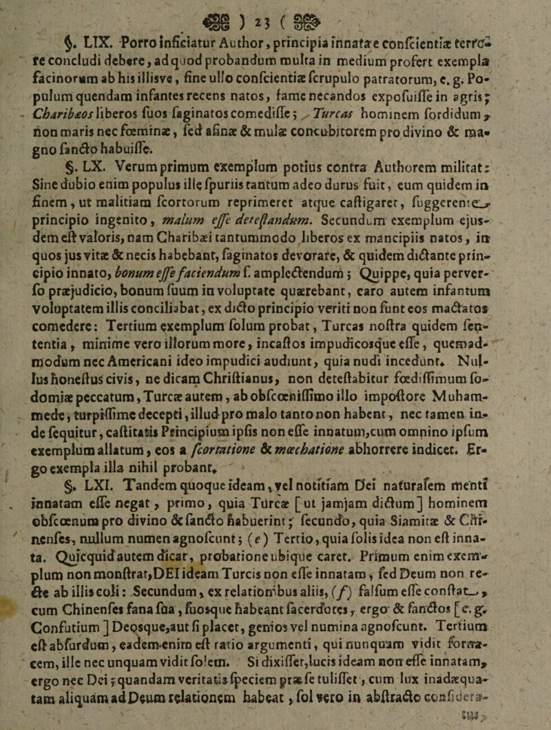 LIX. Porro Inficiatur Author, principia Innatae confcicntiac terre¬ re concludi debtre, ad quod probandum multa in medium profert exempla facinorum ab his illisvc, fine ullo confeientiae fcrupulo patratorurai e. g. Po¬ pulum quendam infantes recens natos, fame necandos expofuiffein agris; liberos fuos faginatoscomcdifTc 5 Tureas hominem fordidum?. hon maris nec foeminsc, fcd ahnae&amp; mulae concubitorem pro divino &amp; ma¬ gno fandfo habuiffe. §. LX. Verum primum exemplum potius contrar Authorem militat: Sine dubio enim populus ille fpuriis tantum adeo durus fuit, eum quidem in finem, ut malitiam fcorcorum reprimeret atque caftigarer, fuggerente^ principio ingenito, malum ejfe desecandum. Secundum exemplum ejus- demeftvaloris,nam Gharibaei tantummodo liberos ex mancipiis natos, in quos jusvitx d: necis habebant, fagrnatos devorare, &amp; quidem didlante prin¬ cipio innato, bonum ejjefaciendum f amplctHicndurn 5 Quippe, quia perver- fb prccjudicio, bonum fuum ia voluptate quaerebant, caro autem infantuoi voluptatem illis conciliabat, ex dido principio veriti non funt eos madatos comedere; Tertium exemplum folura probat, Tureas noftra quidem fen- tentia f minime vero illorum more, incaflos impudicoique effe, quemad¬ modum nec Americani ideo impudici audiunt, quia nudi incedunu Nul¬ lus honeftus civis, ne dicam Chriftianus, non deteftabitur foediffimumfo- domiae peccatum, Tureae autem, ab obfcocniflimo illo impodore Muham- mede, turpKfimc decepti, illud pro malo tanto non habent, nec tamen ia- de (equitur, caditam Principium ipfis non ede innatum,cum omnino ipfuni exemplum allatura, cos a fcormtione &amp; mcechatidne abhorrere indicet. Er¬ go exempla illa nihil probant,, §. LXI. Tandem quoque ideam v?cl notitiam Del naturafem menti innatam cfle negat , primo, quia Tureae [ut jamjam didum] hominem obfeoenum pro divino dcfando habuerim; fecundo, quia Siamitae dc Chr- nenfes, nullum numenagnofeunt5 {e) Tertio,quiafoHsidea noneft inna¬ ta. Quicquidautemdicar, probatione ubique caret. Primum enim exem¬ plum non mondrar,DEI ideam Tureis non ede innatam, fcd Deum non re- de ab illis coli; Secundum &gt; ex relatiombus aliis, (f) falfum effe condat^ » cum Chinenfes fana faa, fuosque habeant faccrcforcs ^ ergo' dt fandos [c. g, Confutium ] DeQsquc,aut fi placet, genios vel numina agnofeunt. Tertium eftabfurdum, eadem^cnim ed ratio argumenti, qui nunquam vidit forna¬ cem, ille nec unquam vidit folem. Si dixifrcr,lucrs ideam non effe innatam, ergo nec Dei f quandam veritatis fpeciemprasfetulifTet , cum lux inadxqua- tam aliquam ad Deum relationem habeat ^ fol vero in abdrade confidere