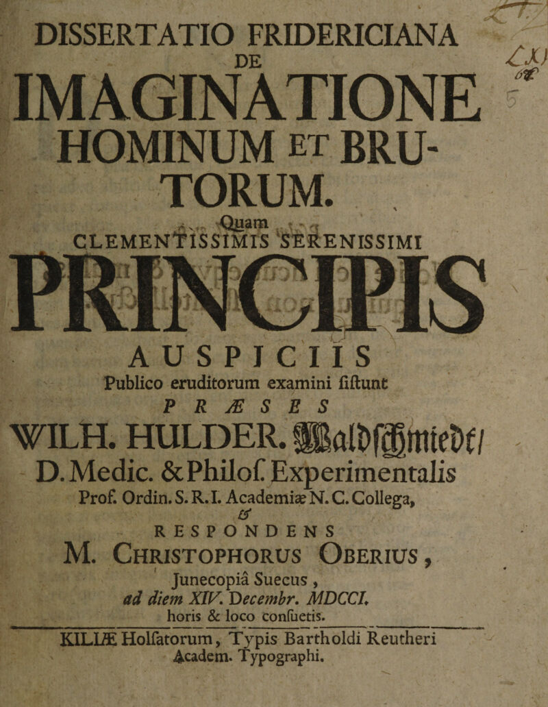 DISSERTATIO FRIDERICIANA DE IMAGINATIONE  HOMINUM et bru¬ torum. CLEMENTISSIMIS 'SERENISSIMI AUSPICIIS Publico eruditorum examini fiftunt P R ^ S E S &gt;5nLH. OTLDER. D. Medie. &amp;PhiloCExperimenta]is Prof. Ordin. S. R. I. Academiae N. C. Collega, £5* RESPONDENS M. Christophorus Oberius, Junecopia Sueeus, ad diem XIV. Decembr. MDCCI. horis &amp; loco coniiietis. KILLffi Holfatorum, Typis Bartholdi Reutheri Academ. Typographi.