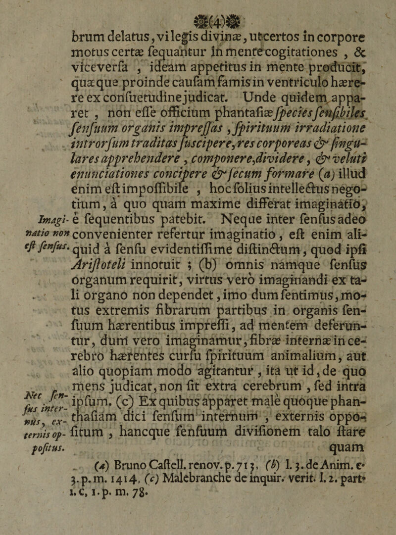 motus certas ftquahtur Inmenfecogitationes , &amp; viceverfa , ideam appetitus in m§nte producit,' ' quxque proinde cauiam famis in ventriculo h«re- reexconfuetudinejudicat. Unde quidem^appa- ret , non effe officium phantafiasj[^m^jy?«j^W« lares apprehendere, componere,dividere y (f^velutt emmciationes concipere ^ fecum formare (a) illud enimeftimpoffibile , hocfoliusintelleftus nego- tmm, a quo quam maxime differat imaginMidi Magi- e fequentibus patebit. Neque inter fenfusadeo »rf//V7 w»convenienter refertur imaginatio, eft enim ali- quid a fenfu evidentiffime diftinftum, quod ipf* Arijloteli innotuit ; (b) omnis namque fenfus I organum requirit, virtus vero imaginandi ex ta¬ li organo non dependet, imo dumfentimus, mo¬ tus extremis fibrarum partibus in organis fen- fuum hterentibus impreffi, ad mentem deferun¬ tur, dum vero imaginamur, fibras internae in ce¬ rebro haerentes curfu fpirituum animalium, aut alio quopiam modo agitantur , ita ut id, de quo mens iudicat. non fit extra cerebrum .fed infra ntii fenflim'internum , externis oppo-t ternisof- fitum , hancque fenfuum divifionem talo flare quam (.») BrunoCaftelI.renov.p.71}, fi) 1.3.deAnim.C' j.p.m. 1414, (c) Malcbranche acinquir. verit. 1.1. part» 1.C, i.p. m. 78*