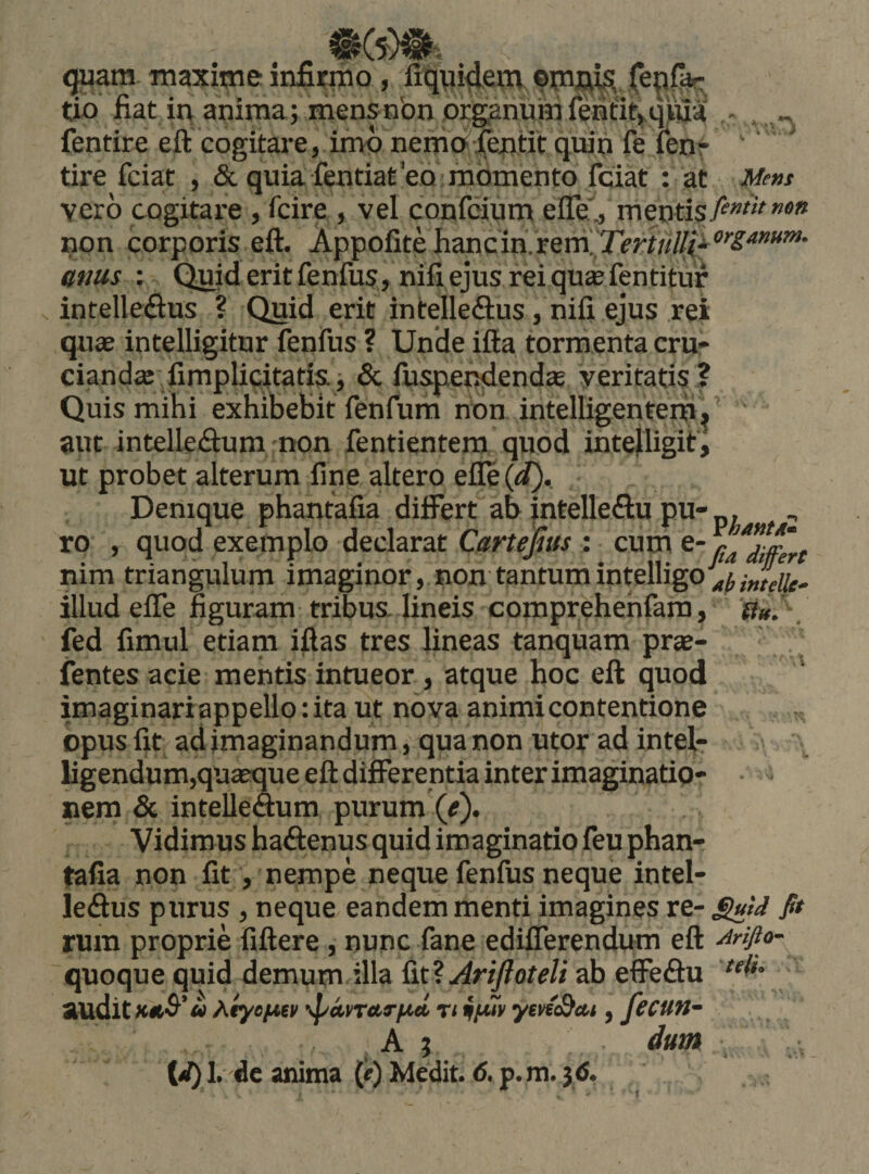 (juara maxime infii^o, fiqpi^etn oma^, tio fiat iq anima; mensnbn prinum lenl:it&gt;,qVua - - fentire eft cogitare V imo nema ii^titqum fe fenr ' tire fciat , &amp; quia fentiateo'momento fciat : at Mem vero cogitare, fcire , vel confcium elTe^ mentis non corporis eft. Appofite hancinVrerril attus ; Quid erit fenfus, nifi ejus rei quas fentitur intelleftus ? Quid erit intelle&amp;us/nifi ejus rei quae intelligitur fenfus ? Unde iffa tormenta cru¬ cianda; fimplicitatis.; Sc fuspep^endas veritatis I Quis mihi exhibebit fenfum nbn intelligentem', ' ' aut intelleftum non fentientera quod inteiligif, ut probet alterum fine altero efle (d).. Denique phantafia differt ab intelleflu pu-p, ro , quod exemplo declarat Cartefim : cum nim triangulum imaginor, non tantumintelligo^^^^^^j-^, illud effe figuram tribua lineis comprehehfam, . fed fimul etiani iftas tres lineas tanquam prae- fentes acie mentis intueor, atque hoc eft quod ' imaginariappello: ita ut nova animi contentione opus fit ad imaginandum, qua non utor ad intelr ligendum,quaeque eft differentia inter imaginatio- • - nem &amp; intelleSum purum (^). Vidimus haftenus quid imaginatio feu phan- tafia non fit, nempe neque fenfus neque intel- ledus purus , neque eandem menti imagines re- Suid fit rura proprie fiftere, nunc fane edifferendiim eft yirifto- quoque quid demum illa AriJIoteli ab effeftu ' audit « ^tycfJKv \panttrfid rt iffw yenScu , fectltt- A j dum , (W) 1.-dc anima (i^) Medit. &lt;5. p.m. 3&lt;S.