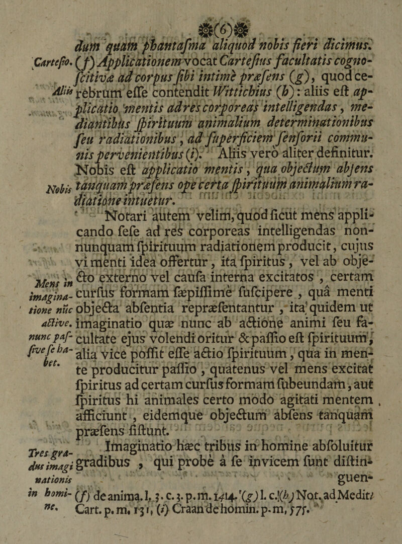 dum quafn phantafma aliquod nohts fieri dicimus. \Cartefo. (J) Applicationem voQzs. Cartejius facultatis cogno^ fcitiva ad corpus fibi intime pmfens (^), quod ce- rebrum efle contendit Wittichius (h): aliis eft ap^ , plicqtio.mentisadrescorporeaiinteiligendasme- diantiUis fptrltuuitt animalium determinationibus feu radiationibus, ad fuperficiem fenforii commu¬ nis pervenientibus ij)i‘ Aliis vero aliter definitur. .Nobis eft applicatio mentis t qua objedlum abjens Nebis tanquamprafens opecetta JpirituUm animalium ra- dfdtidke intuetur.. ' ' ‘ ‘'' ' ' ' ‘ ‘, '' Notari aiitem velim, quod ficiit mens'appli¬ cando fefe ad rei corporeas intelligendas nqn- nunquam fpirituitm radiationem producit, cujus vi menti idea oiFertur, ita ipiritus, vel ab obje- Mens in extemo vel caufa interna excitatos , certam cdrfus formam fiepiffime fufcipere , qua menti ' tione nuc pbjedia abfentia repraefentantur , ita'quidem ut .«S/w. imaginatio qu« nunc ab aftione animi feu fa- mncf^f- cultate ejus volendioritur «Sc palfioeft ipirituum'/ /®''/^*'’' alia Vice polfit eife aftio ipirituum, qUa in men- te producitiir paflio , quatenus vel mens excitat ipiritus ad certam curfus formam fubeundam, aut Ipiritus hi animales certo modo agitati mentem . afficiunt, eidemque objeftum abiens tanquam praefens fiftunt. Tres rrd- Imaginatio H«c tribus in homine abibluituf gradibus , qui probe a fe invicem funt diftim nationis - ' - i» berni- de anima. 1,.? • c.p. m* 1^14- '(i) !• Nat.ad Medit/ Cart.p.m4r^i( WCraandehomin.p.m,;7f. ’