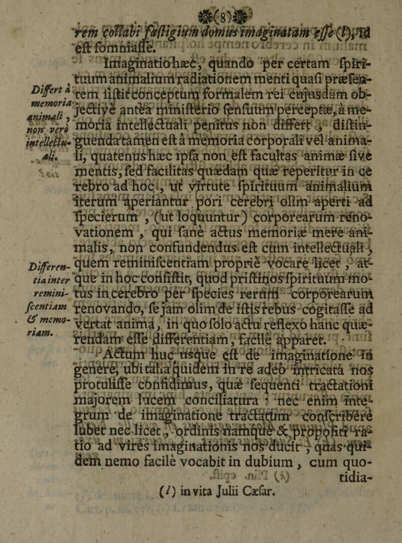 i s&lt; t - . • • . - . •' T’ litta^natibljJBi-,' qbandd -per certam fpfl:?- , tuum afiiijialhirrl-raHiatiotiem menti quafi prtefeljt- Diferta^^jj^ liftiiftibncebtuiti forAialem Tei -cujusdam ol&gt;- '“f**^'»*'* jedtiye antSjJrtpiniTOt&amp;f fenfiiuto-p^hcerpM^a tite*- mbria rPfeR^iStilfli‘penWtts non differt _y difti^ ^«//^««-^uendai^taiit^n ^ft a m'^nibria[ dorporali vtd^animar ,. 4^. ii, quatenusliasc ip^ non feft Facultas anime flvfe mentis, fe.d facilitas^quedatri que'Feperitur in ^ebF6 ^d^KoCi, ^rtute rpirituuni driifeatiuhi iterum'^^eriantUr.^ori fcerebn 'blinv^erti -‘afd Ipecierum loquuntur) corporearum rehb^ vationem V qui Fane aftus memorie mej*e anif malis,'nbn confundendusieft cbm inteHedtii^Rj, hifferftt- qReni remihilceritiam propriS 'wcare licet j- al?- tiainter 'qut in hc^&amp;rififfits ^uod priftibasfpiriftiifrn liio^- remini- ms inceTeKt)' ^er^ffieciesTerdfflF cbtporearuiH fcentUm Venovando,‘lejam olimdeiftisfebus cogitalTe ad (smemo-aniiiia, 'in-quofblo adfa-reflCTcbhanc que* U.i.Uua^ ■ * - j rtam. irehy^aiii' ' imagitiarione dem nemo facile vocabit in dubium ^ cum quo- — ■I' - iV tidia- (/) invita Julii Caefan