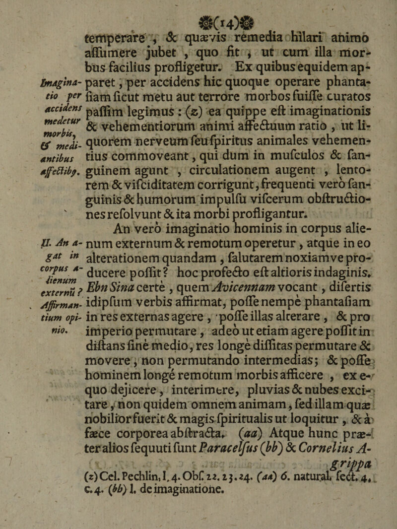 temperare , &amp; quaevis remedia Hilari animo aflumere jubet , quo fit i ut cum illa nior* bus facili us profligetur. Ex quibus equidem ap - Ltugina- paret, per accidens hic quoque operare phanta- tio fer fiamficut metu aut terrore morbos fuiffe curatos accidens p^flirn legimus : (z) 'ea quippe eft imaginationis medetur vehementiorum animi afFeduum ratio , ut li- medi- quorCm nerveum feufpiritus animales vehemen- antibus tius commoveant, qui dura in mufculos &amp; fan- affeStibf, guinem agunt , circulationem augent , lento¬ rem &amp; vifciditatem corrigunt, frequenti vero fan- guinis&amp;humorum impulfu vifcerum obftrudio- nes refolvunt &amp; ita morbi profligantur. An vero imaginatio hominis in corpus alie- n. An a- num externum &amp; remotum operetur, atque in eo gat in alterationemquandam, falutarem noxiam ve pro- ^'iienum poffit? hoc profedo eft altiorisindaginis, exteri? Ebti Sina csvth , quem Avic^nnam vocant, difertis Affirmani idipfum verbis affirmat, pofle nempe phantafiam tium ofi- in res externas agere, • pofle illas alterare, &amp; pro imperio permutare, adeo ut etiam agere polfit in diftansline medio, res longe dilfitas permutare &amp; movere, non permutando intermedias; &amp;poire> hominem longe remotum morbis afficere , cxe-' quo dejicere, interimere, pluvias denubes exci¬ tare i lion quidem omnem animam, fed illam qu« nobiliorfuerit&amp;magisipiritualisut loquitur, dea^ faece corporea abftrada, (aa) Atque hunc prae¬ ter alios fequuti funt Paracelfus (bb) &amp; Cornelius A~ grippa, (z)Ccl.Pechlin,l,4.0bnii,ij.?4. (ad) 6. natural. fc<3:.4,.