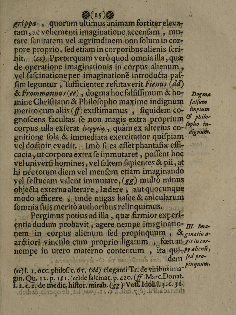 grifp» , qtiorumuldmus animam fortiter elevaT tam, ac vehe|raenti imaginatione accenfam , mu¬ tare fanitatem vel segritudinem non folumin cor¬ pore proprio, fed etiam in corporibus alienis fcri- i)it. (ff) Praeterquam vero quod omnia illa, quas de operatiope imaginationis in corpus alienum , vel fafcinatione per imaginatione introdudia paf- fim leguntur ,Tufficienter refutaverit Fienus Idd) 8iFrotnmanms{ee), dogmahocfalfiflimum&amp;ho- DogmA mine Chriftiano &amp; Philofopho maxime indignum falfum merito cum aliis (j0exiftimamus ,'fiquidemco- impium gnofcens facultas fe non magis extra proprium  corpus ulla exierat quam ex alterius gnirionje fola &amp; immediata exercitatior quifpiam ve] dp(3:0ir: evadit. Imo fi ea effetphantafiae efii^ cacia, ut corpora extra fe irnrnutaret, poITent hoc veluniyerfi homines, vel fakem fapientes &amp; pii, at hi nec totpm diem vel menfem eti^m imaginando vel feftuCam valent immutare, multo minus pbjeffa externa alterare, Isdere •, aut quocunque modo afficere , unde nugas hafce &amp; anicularum fomqia fuis merito authoribusrelinquimus. Pergimus potius ad illa, qUae firmior experi¬ entia dudum probavit, j agere nemp.e imaginatio-^7/ nem. in corpus alienpm fed propinquum , &amp;.ginatioa- arftiori vinculo cura proprio'ligatum , feetum ^/>/»w- nempe in utero materno contentum , ita cpair-tf > ' ^ . pnquum* (ff)L i.occ,philof c.dt. i^dd) elegantiTr.deviribusirna- i;in.Qu. ii.p. i^i./^<?}defe(cinat.p.4io.Marc.Donat. .. 2, c. 2. de medie, hiftor. mirab. \gg ) Voffi ld?>U 1.}*^c.yi*