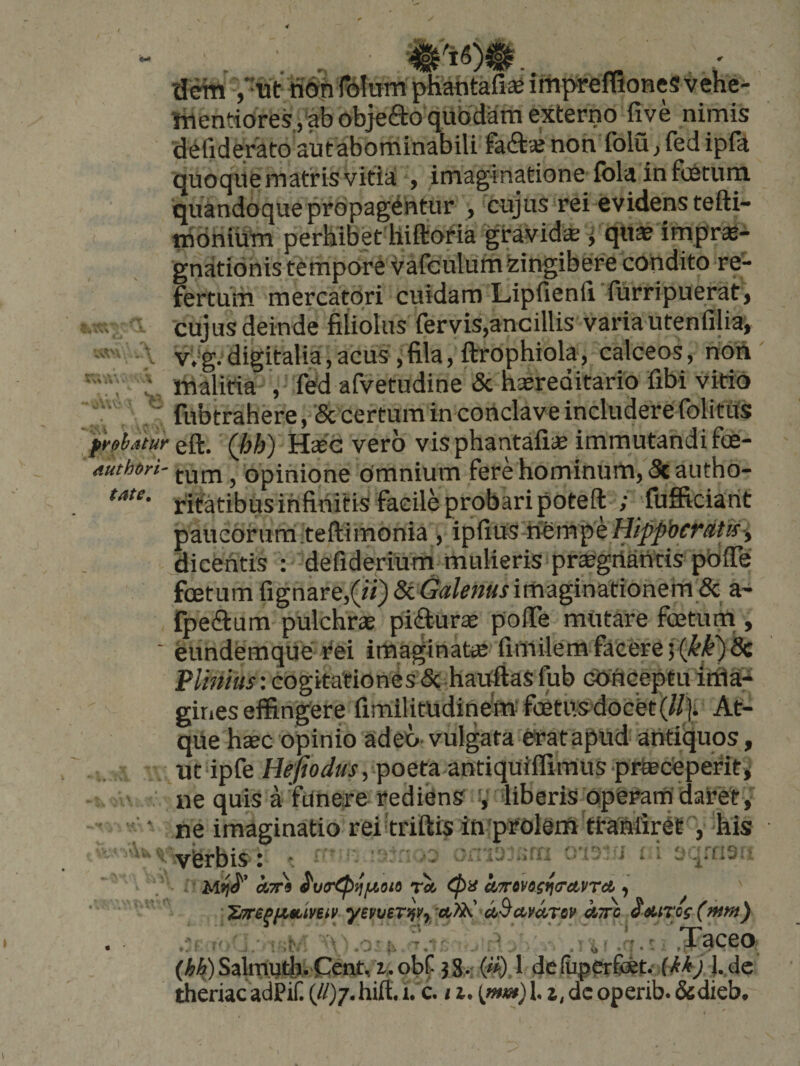 4Vn ■ \ - ■; UV: /'tit ffdiifdlumpKahtafiseimpreflionesvehe- ttientioreSjabobjeaoqubdam externo five nimis defiderato autabominabili faftaj non folu, fed ipft quoqile matris vitia , imaginatione fola in foetum quandoque propagentur , 'cujus rei evidens tefti- iridriiutn perbibet hiftoria gravidcc ^ qu^ imprae- gnationis tempore vafeulufnkingibere condito re¬ fertum mercatori cuidam Lipfienii furripuerat j cujus deinde filiolus fervis,ancillis varia utenfilia, v,‘g. digitalia, acus , fila, ftrophiola, calceos, non' malitia ', fed afvetudine &amp; hasreditario fibi vitio fubtrahere , &amp; certum in conclave includere folitiis pt^^bstur eft. (hh) Htee vero vis phantafiie immutandi foe- authori- fun,, opinione omnium fere hominum, 5cautho- ritatibus infinitis facile probari poteft ; fufficiant paucorum teftimonia , ipfius-nempeH/pp&amp;rr<J!t/f> dicentis : defiderium mulieris prtegriantis pOiTe foetum fignare,(«) 8i Galenus imaginationern &amp; a- rpedtum pulchras piftur* polTe miitare foetuni, ' eundemque tei imaginatae fimilem facere 5 Plinius: cogitationes &amp; haOftaS fub cOftceptu itfla- gities effingere firnilitudinem foetusdocet (ll]i. At¬ que h»c opinio adeo vulgata eratapud antiquos, utupfe poeta antiquiffimuSprteceperiti ' ne quis a funere rediens V liberis operam datety ' ' ‘ ne imaginatio reitriftis in'prolem ttaMiret-', his vferbis : ^ ' ^ ’ ■ otTr» eua^^/xoio toi k/7r»yisria'dt,vrct, 'Z'7repn$iiYeiv yevveTifVy afi^ et^Av^rov kjrc eMTop - rv ■ .o-!'. ' . ' . -'j-' .TqceO; (hk) Salmyth.'Cent, i> obf- 38.- (»). 1 de (uperfibet.- f / l.,de