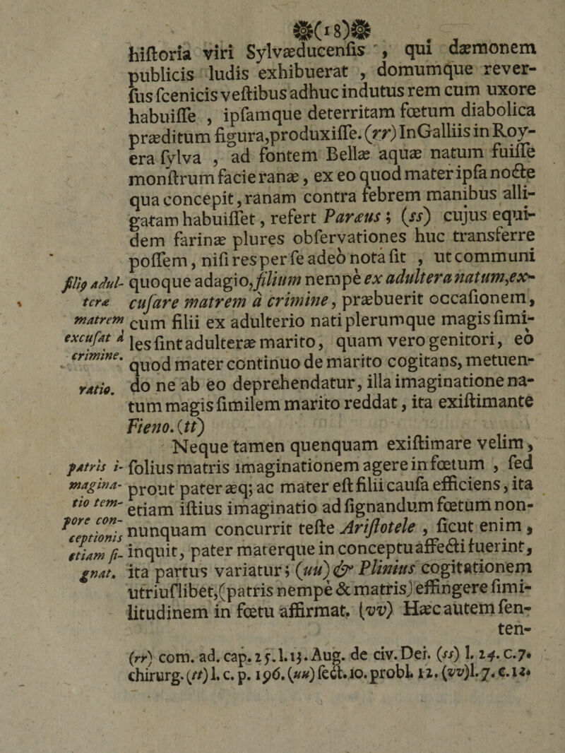 hiftoria viri Sylvsducenfis ', qui daemonem publicis ludis exhibuerat , doraumque rever- fus fcenicis veftibus adhuc indutus rem cum uxore habuiffe , ipfaraque deterritam foetum diabolica proditum figura,produxiffe. (rr) InGalliis in Rov- era fvlva , ad fontem Bella? aquae natum fuifle monftrum facie ranae, ex eo quod mater ipla nofte qua concepit, ranam contra febrem manibus alli¬ gatam habuiffet, refert Parius; {ss) cujus equi¬ dem farinae plures obfervationes huc transferre poffem, nifi res per fe adeo nota fit , utcommuni filipAM- quoqueadagiOjj6;//«/wnempeadulteranatum,ex^ ter* cufare matrem d crimine, prsbuerit occafionein, matrem filii ex adulterio nati plerumque magis fimi- excufat X Jgj adulterae marito, quam vero genitori, eo ■ crtmtne. j^^fer continuo de marito cogitans, metuen- ratio. do ne ab eo deprehendatur, illa imaginatione na¬ tum magis fimilem marito reddat, ita exiftimante Fieno. {tt) Neque tamen quenquam exiflimare velim, f Atris /-folius matris imaginationem agere in foetum , fed magina- pj-Qut pater sq; ac mater eft filii caufa efficiens, ita tio tem- imaginatio ad fignandum foetum non- K7vtZis nunquam concurrit tefte Ariftotele , ficut enim, ' aLm ft- inquit, pater materque in conceptu affeci fuerint, gnat. ita partus variatur» («») ^ Plinius cogitationem utriuflibet,(patris nempe &amp; matrisj effingere fimi- litudinem in foetu affirmat, [vv) H«c autem fen- ten- (rr) com. ad.cap.zf.lij.Aug. de dv.Dei. («) 1.14.0.7, chirurg.(r/)l.c.p. 10. probi li.