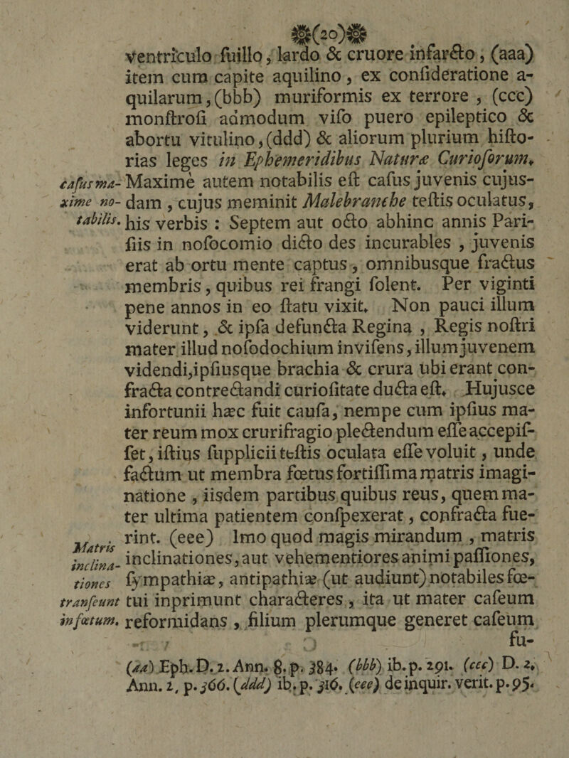 £Afusma- xitne no¬ tabilis. Matris inclina^ tiones tranfeunt infestum. ventriculo fuillo, lardo & cruore infarfto, (aaa) item cum capite aquilino, ex confideratione a- quilarum, (bbb) muriformis ex terrore , (ccc) monftrofi admodum vifo puero epileptico & abortu vitulino,(ddd) & aliorum plurium hifto- rias leges in Ephemeridibus Naturde Curioforum^ Maxime autem notabilis eft cafus juvenis cujus- dam , cujus meminit Malebranehe teftis oculatus, his verbis ; Septem aut ofto abhinc annis Pari- fiis in nofocomio difto des incurables , juvenis erat ab ortu mente captus, omnibusque fradlus membris, quibus rei frangi folent. Per viginti pene annos in eo flatu vixit Non pauci illum viderunt, .& ipfa defunfta Regina , Regis noflri mater illud nofodochium invifens, illum juvenem videndi,ipfiusque brachia & crura ubi erant con- fradla contredlandi curiofitate du£la eft^ ,Hujusce infortunii haec fuit caufa, nempe cum ipfius ma¬ ter reum mox crurifragio ple£iendum efTeaccepifr fet,iftius fuppliciiteftis oculata eflevoluit, unde fadlum ut membra foetus fortiflimarnatris imagi¬ natione , iisdem partibus quibus reus, quem ma¬ ter ultima patientem confpexerat, confrafta fue¬ rint. (eee) Imo quod magis mirandum , matris inclinationes,aut vehementioresanimi palliones, fympathice, antipathia? (ut audiunt) notabiles foe- tui inprimunt characfteres , ita ut mater cafeum reformidans , filium plerumque generet cafeum Eph.P. i.Ann* g. p. ^84* ib.p. 291. (cef)D,Zt Ann. t, p. j66. {fldd) ib,. p. ^16. feee) de inquir. verit. p. 95.