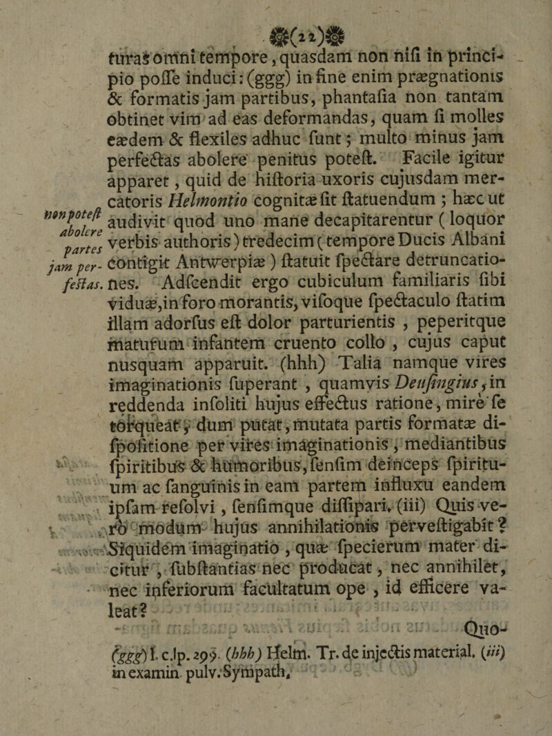 turaS omni tempore, quasdam non nifi in princi- - pio poITe induci: (ggg) in fine enim prsgnationis &amp; formatis jam partibus, phantafia non tantam obtinet vina ad eas deformandas, quam li molles e^dem 5c flexiles adhuc funt; multo minus jam perfeftas abolere' penitus poteft. Facile igitur apparet, quid de hiftoria uxoris cujusdam mer¬ catoris Helmontio cognita fit ftatuendum ; hac ut *’*”IhXre ^^^divit quod uno mane decapitarentur (loquor Spartes vcrbis authoris) tredecim (tempore Ducis Albani jam per- contigk Antwerpia) ftatuit fpedlare detruncatio- feHas.n^s. Adfcendit ergo cubiculum familiaris fibi vidua£,in foro morantis, vifoque fpedaculo ftatim illam adorfus eft dolor parturientis , peperitque matufum-infantem cruento collo , cujus caput nusquam apparuit, (hhh) Talia namque vires imaginationis fuperant , quamvis Detijingms, in reddenda infoliti hujus efiPe£lus ratione, mire' fe toliqueat-^ dum putat,mutata partis formatce di- fpofitione per vires imaginationis , mediantibus fpiritibiiS6t hiSmoribus,fenfim deinceps fpiritu- um ac fanguinis in eam partem influxu eandem jripfam refolvi, fenfimque difljpari, (iii) Quis ye- i-,imPmodum' hujus annihilationis perveftigabit ? -\Siquidem Imaginatio , qu* fpecierum mater' di¬ citur , fubftantias nec produeat, nec annihilet, nec inferiorum facultatum ope , id elficere va¬ leat? ''i ’ 1 . Qtio- 1- ) Helm. Tr. de injcftis material («') inexamin. pulv.‘Syrapath,