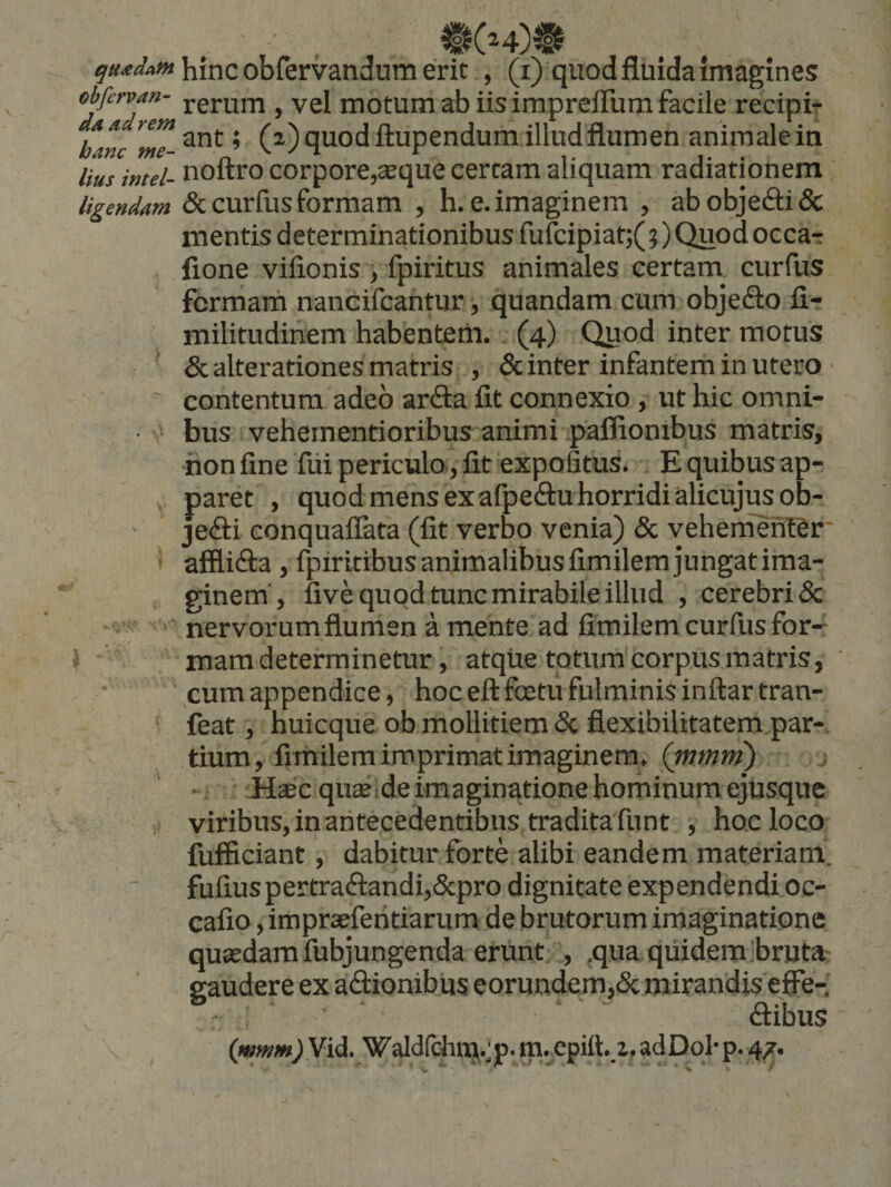 obfervM- ^ vel motum ab iis impreffum facile recipi- htnc ’ (2^) fluodftupendum illud flumen animale in llus intel- noftro corpore,SEque certam aliquam radiationem ligendam &amp; curfus formam , h. e. imaginem , ab objecti &amp; mentis determinationibus fufoipiat;(5)Quodocca-r fione viflonis , fpiritus animales certam curfus fcrmarh nancifcantur, quandam cum objeflo fi- militudinem habentem. (4) Quod inter motus * &amp; alterationes matris , &amp; inter infantem in utero ■ contentum adeo arda fit connexio, ut hic omni- • ‘ bus vehernentioribus animi paflionibus matris, hon fine fui periculo, fit expofitus. E quibus ap¬ paret , quod mens ex afpedu horridi alicujusob- jedi conquaflata (fit verbo venia) &amp; vehementer' afflida, fpiritibus animalibus fimilem jungat ima- , ginem', five quod tunc mirabile illud , cerebri &amp; ■ nervorumflumen a mente ad fimilem curfus for- * mam determinetur, atque totum corpus matris, cum appendice, hoc eftfbetu fulminis inftartran- ‘ feat, huicque ob mollitiem <Sc flexibilitatem par-, tium, fimilem imprimat imaginem, (mtnrn) ~ • iiajc quse de imaginatione hominum ejusque viribus, in antecedentibus traditafunt , hoc loco fufficiant, dabitur forte alibi eandem materiam. fufiuspertradandi,&amp;pro dignitate expendendi oc- cafio, impraeferitiarum de brutorum imaginatione quaedam fubjungenda erunt, , ,qua quidem;bruta gaudere ex adionibus eorundem,&amp; mirandis effe- dibus (i»w#s>Vid. Wald(chnj.;p. m. epitt.,1, adDol'p. 47.