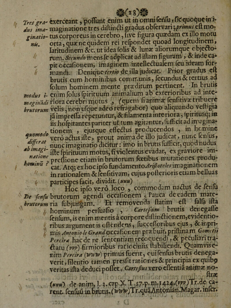 Tres grd' dus ima'- ginatio-- nis^ modus i- tnazitiAdi o brutorum quomodo differat ab imagi¬ natione howinu i it T)e fenfu brutorum ' If •/ k Cxcrccant ^^^pdflunt enim ut in omni (enIu>fic'quot]ucini* maginatione tres diftindli gradus obfervari^fWw^jeft mo¬ tus corporeus in cerebro, uve figura quaedam ex filo motu orta 5 quae ne quidem rei refpondet quoad longitudinem $ latitudinem &amp;c. ut ideafolis &amp; lunae aliorumque objedo* rum. Secundo mens fe adplicat ad iftam figuram , &amp; inde ca¬ pit occafionem, imaginem intelledualem feu id^am for^ mandi. Denique de illa judicat. Prior gradus clj brutis cum hominibus communis, fecundus &amp; tertius ad foJum hominem mente praeditum pertinent. In bptis enim folusfpirituum-animalium ab exterioribus ad inte¬ riora cerebri motus (qpem li animae (enfitivae tribuere velis, hon ufque adeo refragabor) quo aliquando veftigia jaimprefla repetuntur, &amp; filamenta interiora, fpiritusq^ m iis hofpitantes pariter ut tum agitantur, fufficit ad imagina¬ tionem , ejusque effedus producendos , in hcmmc veroadus ifte, prout anima de illo judicat, nunc (cn.us> nunc imaginatio dicitur: imo in brutis fufficit, quod nudus ifte fpirituum motus, fi violentus evadat, ex graviore im- prefiione etiam in brutorum foetibus mutationes produ¬ cat. Atq; exhocipfo fundamento.r^r/)?(?/^/f/imiaginationem in rationalem &amp; ^nfitivam, cujus pofterioris etiam belluas participes facit, dividit. (//««) ^ , r r Hoc ipfo vero loco y commodam naaus de fenui brutorum agendi dccafionem^ Pauca^ decadem mate¬ ria llibjuii^anu Et removenda ftatim cft falla ifta hominum perluafio , - Cartefum brutis denegafle fcnfiim, is enim mentis a corpore difiincSionem,evidentiq- ribusargument is cftendens, iuccefiTpribus ejus , &amp;'inpri- xms Antonio le Gr^»/o ccafionem praebuit, priftina m Gometii Tcreira hzcit re fententiam recoquendi petuliafitra- ftatu fppp) firmioribus ratiociniis fiabiliendi. Quamvise-^ nim Pereira primus fuerit, cui fenfus brutis denega¬ verit, filentio tamenjpresfit rationes &amp; principia ex quibj) veritas ifta deduci pofiet , vero edentia animae no- (uuu) de anim, I. ;.capX T.^7-P-%?4M.(^P.)Tr.de ca¬ rent* fcnfuu inbiuti^^f^^rtr)Tr.quaAht6niihAlagar.inlcr#