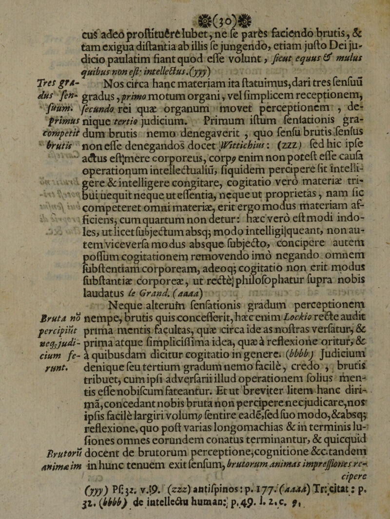 ‘cuS adeb proftltufir^ lubet, ne fe par^s faciendo bruti^ &amp; tam exigua diftantia ab illis fe jungendo, etiam jufto Dei ju¬ dicio paulatim fiant quod efle volunt, faut equus ^ mulus quibus non eft',ifitelle6lus,(yyy) Tres gTA- Nos circa hanc materiam ita (latuimus,dari tres feniuu dus fen* gradus ^-primo motum organi, vel fimplicem receptionem, futim* fecundo rei quae organum movet perceptionem , dc- prmus nique tertio judicium. Primum iftum fenlationis gra- tompetit dum brutis nemo denegaverit , quo fenfu brutis ifentus ^ non eflfe denegandos docet (zzz) fedhicipfe aftus eftjmere corporeus, corp^ enim non poteft eflfe caufa operationum inteiledlualiu, fiquidem percipere (it intelli- ■ vt gere &amp; intelligere congitare, cogitatio vero materia tri- - ' bui iiequit neque ut elTentia, neque ut proprietas, nam fic ‘ j ^ ^ competeret omni materiae, erit ergo modus materiam ar- ~ ficiens^ cum quartum non detur: haec vero eft modi indo- / - ^ les, ut licet fubjeftumabsqj modo intelligi|queant, non au¬ tem viceveria modus absque (ubjeclo, concipere autem polTum cogitationem removendo imo negando omnem fiibftentiam corpoream, adeoq’; cogitatio non erit modus fiibftantiae corporeae, ut rcftejphilolbphatur fupra nobis laudatus ie Grand, (aaaa) Neque alterufn fenfationis gradum perceptioncrn Brutd no nehipe, brutis quisconceflerit, haec enim audit pereipiut prima mcntis facultas, quae fcircaideas noflras verratur,&amp; neq^judi- prima atque fimplicifiima idea, quas a reflexione oritur, &amp;: cium fe- a quibusdam dicitur cogitatio in generCi (bbhbj Judicium runt, denique feu tertium gradum nemo facile, credo , brutis tribuet, cum ipfi adverlarii illud operationem (blius men¬ tis effenobifeum fateantur. Et ut'breviter litem hanc diri- ma,concedant nobis bruta non percipere nec judicare,nor ipfis facile largiri volum^ fentire eade,(ed(uo modo,&amp;:absqy reflexione, quo poft varias longomachias &amp; in terminis lu- fiones omnes eorundem conatus terminantur, &amp; quicquid Ttrutoru docent de brutorum perceptione^cognitione &amp;ctanaem animaim in hunc tenuem QXit^^cn^um-^brutorumanimasimprefmesre*^. cipere (yyy) Pfiji; v.tp.’ «ntirpinos:p. l7JJ(4M)Tv*f^i^il p. ji, {bkbb) ^ human:] p, 4p. J. z. c. f,