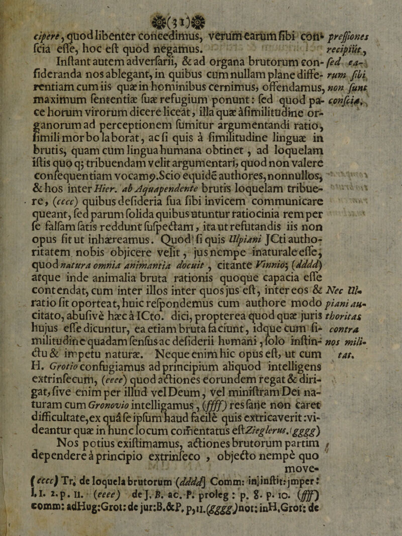 quod libenter concedimus, veiUmearuiUfibi con^^ peffiones fcia efle, hoc eft quod negamus. redpiut^ Inflant autem adverlarii, &amp;ad organa brutorum con-ea-. fidcranda nos ablegant, in quibus cum nullam plane diffe- rum fhi^ rentiam cum iis quae in hominibus cernimus, offendamus, non funt maximum fententiae fuae refugium ponunt: fed quod pa- ce horum virorum dicere liceat, illa quae afimilitudkie or- ijanorumad perceptionem fumitur argumentandi ratio^ imili morbo laborat, ac fi quis a fimilitudine linguae in brutis, quam cum lingua humana obtinet, ad loquelam iflis quo q5 tribuendam velit argumentari, quod non valere confequentiamvocamp.Seioequideauthores, nonnullos, &amp;hos inter ah Aquapendente brutis loquelam tribuC'- re, {cccc) quibusdefideria fua fibi invicem communicare queant, fed parum folida quibus utuntur ratiocinia rem per fe falfamlatis reddunt (iifpeftam, ita ut refutandis iis non opus fit ut inhaereamus . Quodffiquis Ulpiani JCtiautho- ritatem, nobis objicere velit, jus nempe inaturaleefle, C^O^natura omnia animantia docuit , citante Vinni6\ {dddd) atque inde animalia bruta rationis quoque capacia efle contendat, cum inter illos inter quos jus eft , inter eos &amp; Nec UU ratio fit oporteat, huic relpondemus cum authore vc\oAo piani au^ citato, abufive haec a ICto. dici, propterea quod quae juris thoritas hujus efle dicuntur, ea etiam bruta £a ciunt, idque cum fi- contra militudincquadamfenfusacdcfiderii humani,folo inftin-»^?/ mili* du&amp;: impetu naturae. Neque enim hic opus eft, ut cum tat^ H. confugiamus ad principium aliquod intelligens extrinfecum, (eeee) quod aefliones eorundem regat &amp; diri¬ gat, five enim per illud vel Deum, vel minrftramDei na¬ turam cum Gronovio intelligamus, \ffff) res (ane non caret difficultate,ex qu5 fe iplumuaud facile quis extricaverit :vi- deantur quae in hunc locum corfientatus ^^Zieglerusjgggg) Nos potius exiftimamus, adionesbrutorum partira dependere a principio extrinfeco , objefto nemp^ quo move* ( cccc) Tr, dc loquela brutorum (dddd] Comm: in|inftitijmpcrJ 2.p. u, ‘ {eeee) dej.7?. ac. P. proleg : p. 8- P» lO. (ffff) comm: adHug:Groi: dc jur:B,6cP, inH,Grof: de