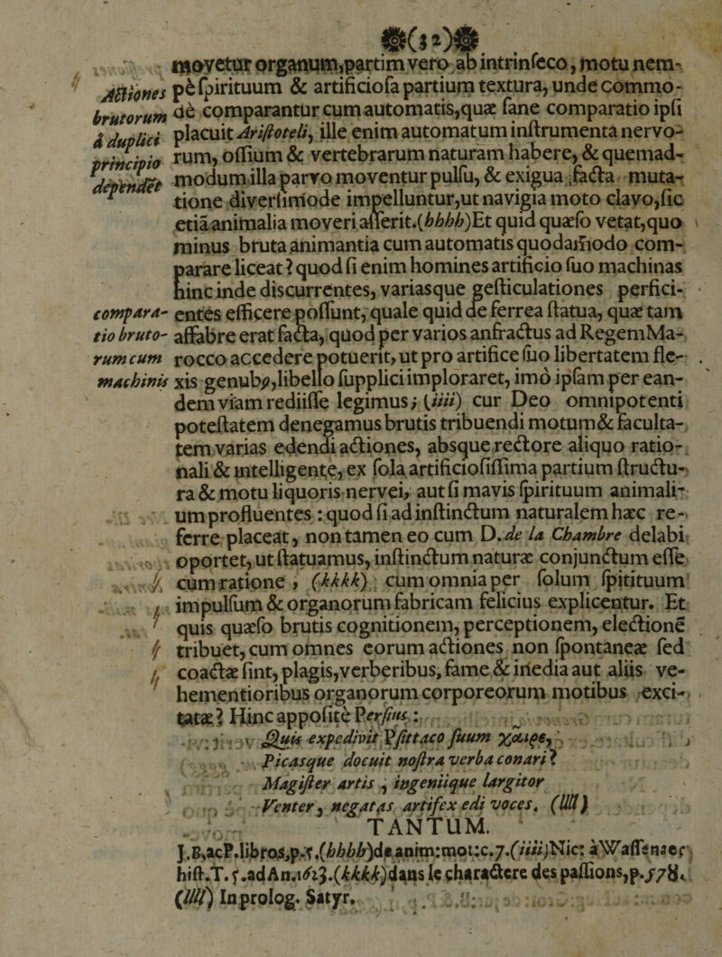 , ^:llayetji^r organuJ^jpartim vero ab intrinfeco, motu nem- jBfones p^fpirituum &amp; artificiofa partium textura, unde commo- brmrum comparantur cum automatis,quae fane comparatio ipfi i duplici ^^^ox\X.AriftoteU^ ille enim automatum inftrumentanervo- trincipio offium &amp; vertebrarum naturam habere, &amp; quemad- modum illa parvo moventur puiru,&amp; exigua ifefta muta- ^ tione diverlimode impelluntur,ut navigia moto clavo,fic etiaanimalia moveri aflerit.(^^M)Et quid quaefo vetat,quo minus bruta .animantia cum automatis quqdaifiodo com- Earare liceat ? quod fi enim homines artificio fuo machinas inc inde discurrentes, variasque gefticulationes perfici- eontpara-^ entes elBcere poflunt, quale quid de ferrea ftkua, quae tam tio bruto- affabre erat fafta, quod per varios anfradus ad RegemMa- rumcum rocco accedere potuerit, ut pro artifice fuo libertatem fle-' wAchwis xis genub^,libeltofuppliciimploraret,im6ipram per ean¬ dem viam rediiffe legimus; U///) cur Deo omnipotenti poteftatem denegamus brutis tribuendi motum&amp; faculta¬ tem varias edendiadiones, absqueredore aliquo ratio-, nali &amp; mtelligente, ex fola artificiofiffima partium ftrudu-' ra &amp;.motu liquoris nervei, aut fi mavis (pirituum animali^ . um profluentes : quod fi ad inftindum naturalem haec re¬ ferre placeat, non tamen eo cum D,de U Chamhre delabi . cioportet, ut ftatuamus, inftindum naturae conjundumeffe k cum ratione > , cum omnia per folum (pitituum . / impulfum&amp; organorum fabricam felicius explicentur. Et ' quis quaefo brutis cognitionem, perceptionem, eledione ^ tribuet, cum omnes eorum adiones non (pontaneae fed /. coadae fint,plagis,yerberibus, fame &amp;iriedia aut aliis ve- ^ hementioribus organorum corporeorum motibus exci¬ tatae? Hinc appqfiteP^ry?/^.: ^ Plcas^ue doeuft nojlrd verbaconart^ ' artis ^ wgemique largitor 'Venter^ negatas artifex edi voces, (UU) - •> ' TANTUM. J. BnacP.liJjrQS^p^t tnqt:c. j.f/V/i jNic: aWaffe na c f hifl.t. ^adcharadcrc des paffions,p./7U^ (////) In prolog. jatyr, [ . V) yr'j . ir f», .. «'w. V