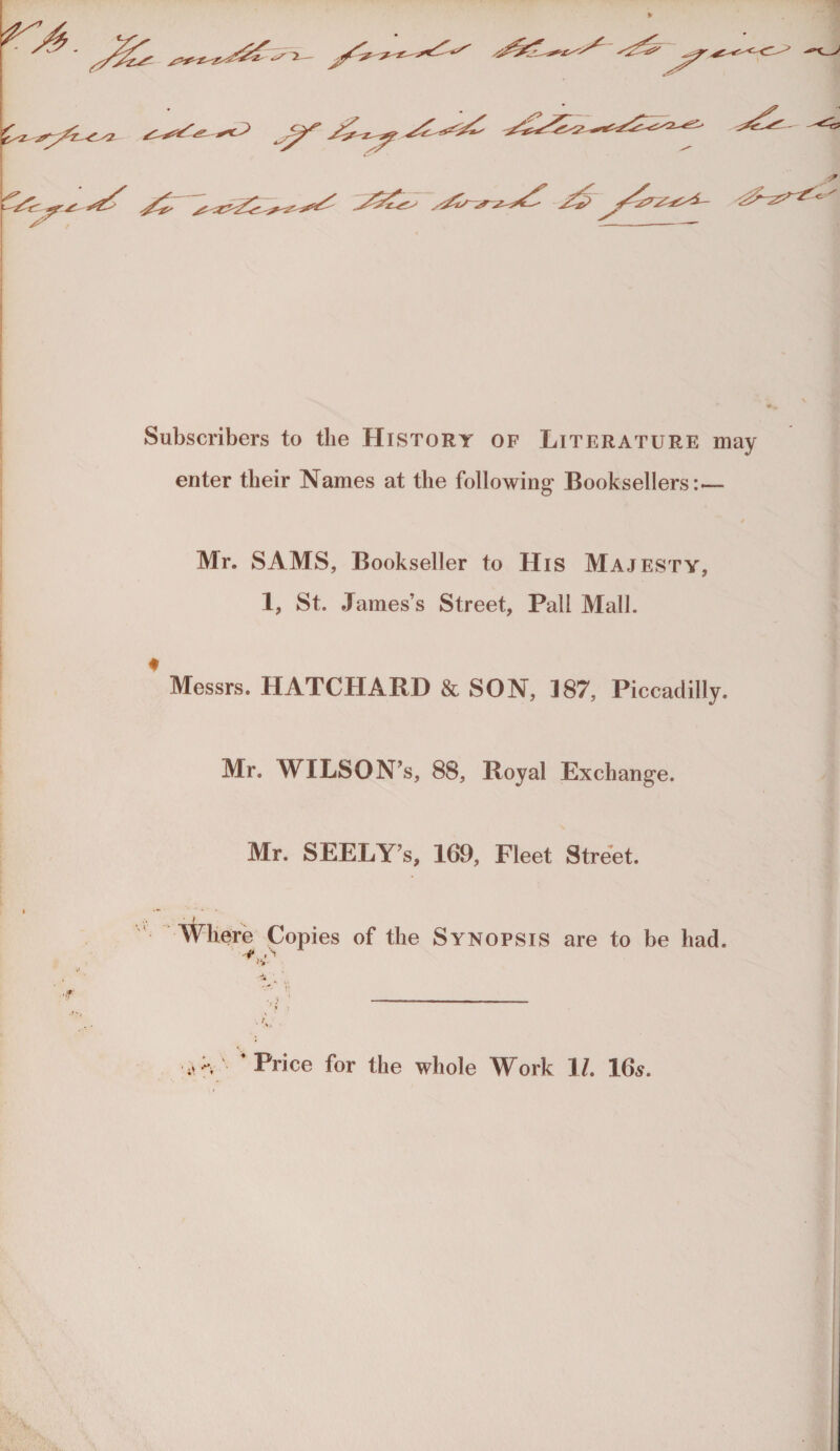 2— Subscribers to tlie History of Literature may enter tbeir Names at tlie following Booksellers:— Mr. SAMS, Bookseller to His Majesty, 1, St. .Tames’s Street, Pall Mall. ♦ Messrs. HATCHARD & SON, 187, Piccadilly. Mr. WILSON’s, 88, Royal Exchange. Mr. SEELY’s, 169, Fleet Street. Wliere Copies of tlie Synopsis are to be had. >v ;^v Price for the wbole Work 17. 16s.