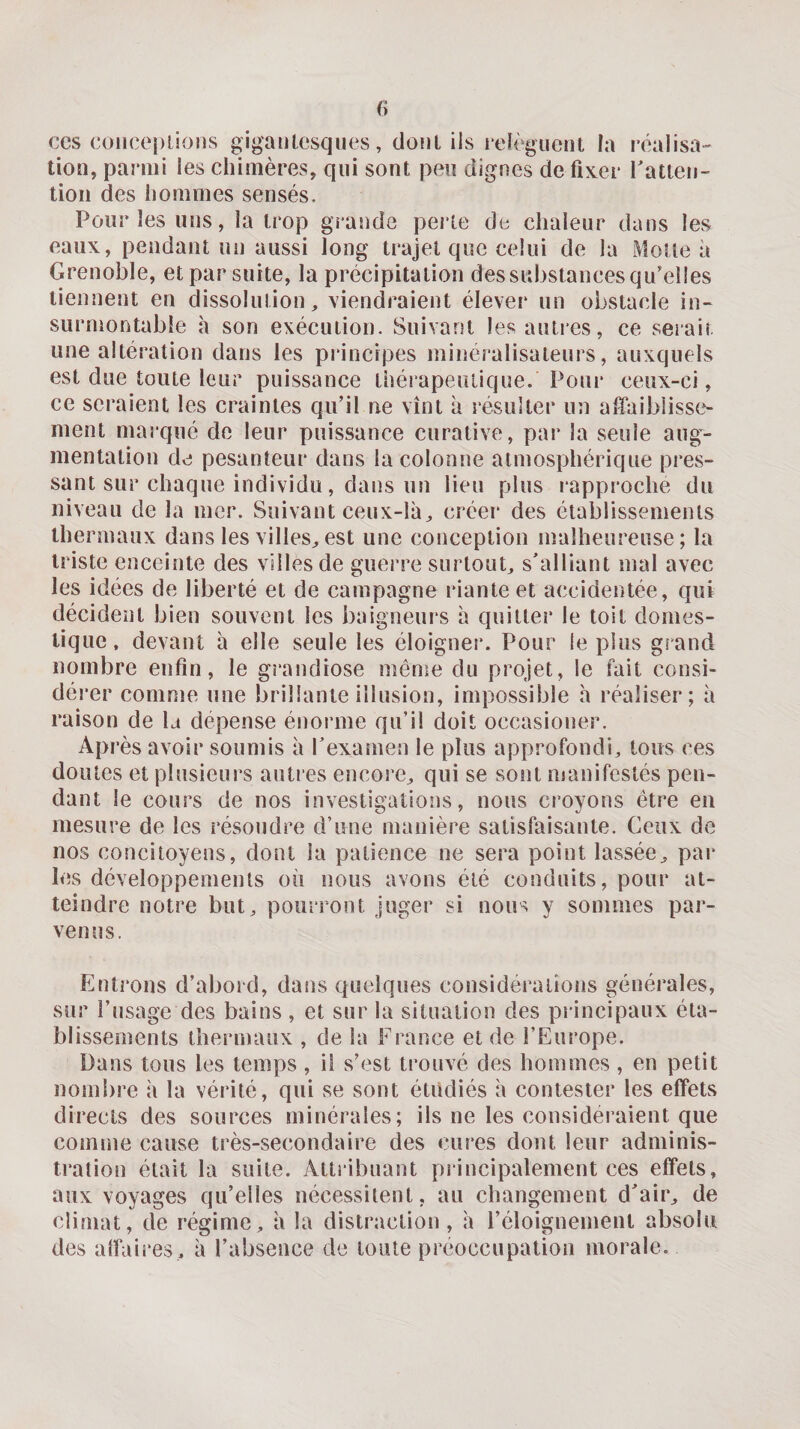 CCS coiiceplions gigaiilcsqnes, doiil ils iclèguent la réalisa¬ tion, parmi les chimères, qui sont peu dignes de fixer l'atteii- tion des hommes sensés. Pour les uns, la trop grande perle de chaleur dans les eaux, pendant un aussi long trajet que celui de la Motte à Grenoble, et par suite, la précipitation des substances qu’elles tiennent en dissolution, viendraient élever un obstacle in¬ surmontable h son exécution. Suivant les autres, ce serait une altération dans les principes mineralisaleurs, auxquels est due toute leur puissance thérapeutique. Pour ceux-ci, ce seraient les craintes qu’il ne vînt à résulter un affaiblisse¬ ment marqué de leur puissance curative, par la seule aug¬ mentation de pesanteur dans la colonne atmosphérique pres¬ sant sur chaque individu, dans un lieu plus rapproche du niveau de la mer. Suivant ceux-là, créer* des établissements thermaux dans les villes, est une conception malheureuse; la triste enceinte des villes de guerre surtout, s'alliant mal avec les idées de liberté et de campagne riante et accidentée, qui décident bien souvent les baigneui's à quitter le toit domes¬ tique. devant à elle seule les éloigner. Pour le plus grand nombre enfin, le grandiose même du projet, le fait consi¬ dérer comme une brillante illusion, impossible h réaliser; à raison de la dépense énorme qu’il doit occasiouer. Après avoir soumis à rexamen le plus approfondi, tous ces doutes et plusieurs auti es encore, qui se sont manifestés pen¬ dant le cours de nos investigations, nous croyons être en mesure de les résoudre d’une manière satisfaisante. Ceux de nos concitoyens, dont la patience ne sera point lassée, par les développements où nous avons été conduits, pour at¬ teindre notre but, pourront juger si nous y sommes par¬ venus. Entrons d’aboid, dans quelques considérations générales, sur l’usage des bains, et sur la situation des pi incipaux éta¬ blissements thermaux , de la France et de l’Europe. Dans tous les temps , il s’est trouvé des hommes , en petit nombre à la vérité, qui se sont étudiés à contester les effets directs des sources minérales; ils ne les considéraient que comme cause très-secondaire des cures dont leur adminis¬ tration était la suite. Attribuant principalement ces effets, aux voyages qu’elles nécessitent, au changement d'air, de climat, de régime, à la distraction, à l’éloignement absolu des alfaires, à l’absence de loiile préoccupation morale.