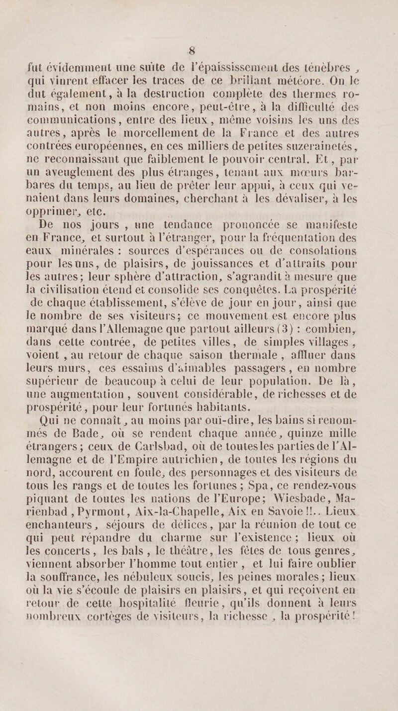 fut cvidemnienl une suite de l’épaississemeiit des ténèbres &gt; qui vinrent effacer les traces de ce brillant météore. On le dut également, à la destruction complète des thermes ro¬ mains, et non moins encore, peut-être, à la difficulté des communications, entre des lieux, même voisins les uns des autres, après le morcellement de la France et des autres contrées européennes, en ces milliers de petites suzerainetés, ne reconnaissant que faiblement le pouvoir central. Et, pai* un aveuglement des plus étranges, tenant aux mœurs bar¬ bares du temps, au lieu de prêter leur appui, h ceux qui ve¬ naient dans leurs domaines, cherchant à les dévaliser, à les opprimer^ etc. De nos jours , une tendance prononcée se manifeste en France^ et surtout a l’étranger, pour la fréquentation des eaux minérales : sources d’espérances ou de consolations pour les uns, de plaisirs, de jouissances et d’attraits pour les autres; leur sphère d’attraction, s’agrandit h mesure que la civilisation étend et consolide ses conquêtes. La prospérité de chaque établissement, s’élève de jour en jour, ainsi que le nombre de ses visiteurs; ce mouvement est encore plus marqué dans l’Allemagne que partout ailleurs (3) : combien, dans cette contrée, de petites villes, de simples villages , voient , au retour de chaque saison thermale , affluer dans leurs murs, ces essaims d’aimables passagers, en nombre supérieur de beaucoup à celui de leur population. De là, une augmentation , souvent considérable, de richesses et de prospérité, pour leur fortunés habitants. Qui ne connaît, au moins par ouï-dire, les bains si renom¬ més de Bade, où se rendent chaque année, quinze mille étrangers; ceux de Carlsbad, où de toutes les parties de l’Al¬ lemagne et de l’Empire autrichien, de toutes les régions du nord, accourent en foule, des personnages et des visiteurs de tous les rangs et de toutes les fortunes ; Spa, ce rendez-vous piquant de toutes les nations de l’Europe; Wiesbade, Ma- rienbad ,Pyrmont, Aix-la-Chapelle, Aix en Savoie !!.. Lieux enchanteurs, séjours de délices, par la réunion de tout ce qui peut répandre du charme sur l’existence ; lieux où les concerts, les bals , le théâtre, les fêtes de tous genres, viennent absorber l’homme tout entier , et lui faire oublier la souffrance, les nébuleux soucis, les peines morales ; lieux où la vie s’écoule de plaisirs en plaisirs, et qui reçoivent en retour de cette hospitalité fleurie, qu’ils donnent à leurs nombreux cortèges de visiteurs, la richesse , la prospérité!