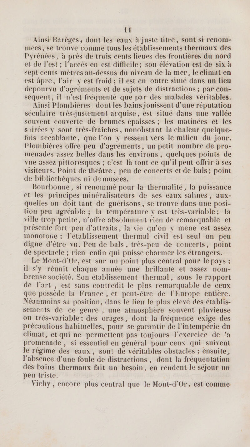 Ainsi Barèges, doiil les eaux ajuste litie, sont si renom» niées, se trouve comme tous les établissements thei inaux des Pyrénées, h près de trois cents lieues des frontières du nord et de l’est ; Taccès en est difficile; son élévation est de six à sept cents mètres au-dessus du niveau de la mer, le climat en est âpre, l’air y est froid ; il est en outre situé dans un lieu dépourvu d’agréments et de sujets de distractions; par con¬ séquent, il n’est fréquenté que pai* des malades véritables. Ainsi Plombières, dont les bains jouissent d’une réputation séculaire ti ès-jusiement acquise, est situé dans une vallée souvent couverte de brumes épaisses ; les matinées et les s)irées y sont très-fraîches, nonobstant la chaleur quelque¬ fois accablante, que l’on y ressent vers le milieu du jour. Plombières offre peu d’agréments, un petit nombre de pro¬ menades assez belles dans les environs , quelques points de vue assez pittoresques ; c’est là tout ce qidil peut offrir à ses visiteurs. Point de théâtre , peu de concerts et de bals ; point de bibliothèques ni de musées. Bourbonne, si renommé pour la thennalité, la puissance et les principes minéralisateurs de ses eaux salines, aux¬ quelles on doit tant de guérisons, se trouve dans une posi¬ tion peu agréable; la température y est tîès-variable ; la ville trop petite, n’offre absolument rien de remarquable et présente fort peu d’attraits, la vie qu’on y mène est assez monotone ; rétablissement thermal civil est seul un peu digne d’être vu. Peu de bals, très-peu de concerts, point de spectacle ; rien enfin qui puisse charmer les étrangers. Le Mont-d'Or, est sur un point plus central pour le pays ; il s’y réunit chaque année une brillante et assez nom¬ breuse société. Son établissement thermal, sous le rapport de l’ait , est sans contredit le plus remarquable de ceux que possède la France, et peut-être de l’FAirope entière. Néanmoins sa position, dans le lien le plus élevé des établis¬ sements de ce genre , une atmosphère souvent pluvieuse ou très-variable; des orages, dont la fréquence exige des précautions habituelles, pour se garantir de l’intempérie du climat, et qui ne permettent pas toujours Lexercice de fa promenade , si essentiel en général pour ceux qui suivent le régime des eaux, sont de véritables obstacles ; ensuite, l’absence d’une foule de distractions , dont la fréquentation des bains thermaux fait un besoin, en i*endent le séjour un peu triste. Vichy , encore plus central que le Mont-d’Or, est comme