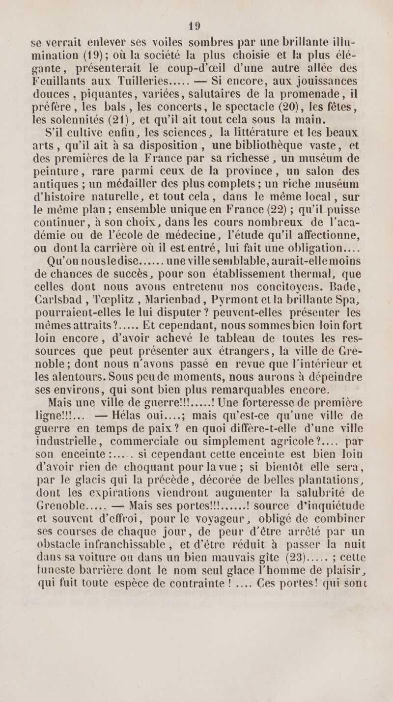 se verrait enlever ses voiles sombres par une brillante illu¬ mination (19); où la société la plus choisie et la plus élé¬ gante, présenterait le coup-d’œil d’une autre allée des Feuillants aux Tuilleries.— Si encore, aux jouissances douces , piquantes, variées, salutaires de la promenade, il préfère, les bals , les concerts, le spectacle (20), les fêtes, les solennités (21), et qu’il ait tout cela sous la main. S’il cultive enfin, les sciences, la littérature et les beaux arts , qu’il ait à sa disposition , une bibliothèque vaste, et des premières de la France par sa richesse, un muséum de peinture, rare parmi ceux de la province, un salon des antiques ; un médailler des plus complets ; un riche muséum d’histoire naturelle, et tout cela , dans le même local, sur le même plan ; ensemble unique en France (22) ; qu’il puisse continuer, a son choix, dans les cours nombreux de l’aca¬ démie ou de l’école de médecine, l’étude qu’il affectionne, ou dont la carrière où il est entré, lui fait une obligation.... Qu’on nousledise.une ville semblable, aurait-elle moins de chances de succès, pour son établissement thermal, que celles dont nous avons entretenu nos concitoyens. Bade, Garlsbad , Tœplitz , Marienbad, Pyrmont et la brillante Spa, pourraient-elles le lui disputer ? peuvent-elles présenter les mêmes attraits?.Et cependant, nous sommes bien loin fort loin encore , d’avoir achevé le tableau de toutes les res¬ sources que peut présenter aux étrangers, la ville de Gre¬ noble; dont nous n’avons passé en revue que l’intérieur et les alentours. Sous pende moments, nous aurons à dépeindre ses environs, qui sont bien plus remarquables encore. Mais une ville de guerre!!!.! Une forteresse de première ligne!!!... —Hélas oui_; mais qu’esl-ce qu’une ville de guerre en temps de paix? en quoi diffère-t-elle d’une ville industrielle, commerciale ou simplement agricole?.... par son enceinte:_si cependant cette enceinte est bien loin d’avoir rien de choquant pour la vue ; si bientôt elle sera, par le glacis qui la précède, décorée de belles plantations, dont les expirations viendront augmenter la salubrité de Grenoble.—■ Mais ses portes!!!.! source d’inquiétude et souvent d’effroi, pour le voyageur, obligé de combiner ses courses de chaque jour, de peur d’être arrêté par un obstacle infranchissable , et d’être réduit à passer la nuit dans sa voiture ou dans un bien mauvais gîte (23).; cette luncste barrière dont le nom seul glace l’homme de plaisir, qui fuit toute espèce de contrainte ! .... Ges portes! qui sont