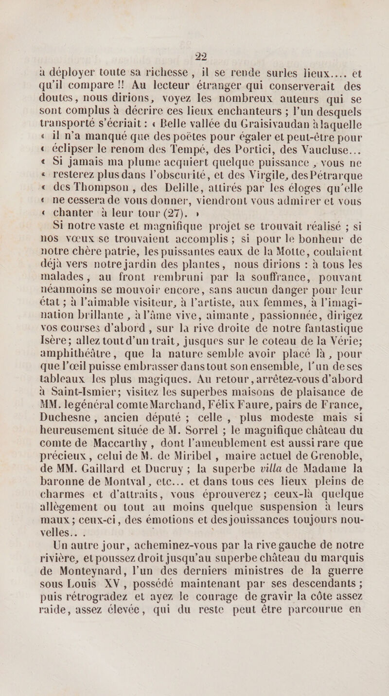 à déployer toute sa richesse, il se rende surles lieux.... et qu’il compare !! Au lecteur étranger qui conserverait des doutes, nous dirions, voyez les nombreux auteurs qui se sont complus à décrire ces lieux enchanteurs ; l’un desquels transporté s’écriait : « Belle vallée du Graisivaudan alaquelle « il n’a manqué que des poètes pour égaler et peut-être pour « éclipser le renom des Tempé, des Portici, des Vaucluse... &lt; Si jamais ma plume acquiert quelque puissance , vous ne resterez plus dans l’obscurité, et des Virgile, des Pétrarque « des Thompson , des Delille, attirés par les éloges qu’elle &lt; ne cessera de vous donner, viendront vous admirer et vous &lt; chanter à leur tour (27). » Si notre vaste et magnifique projet se trouvait réalisé ; si nos vœux se trouvaient accomplis ; si pour le bonheur de notre chère patrie, les puissantes eaux de la Motte, coulaient déjà vers notre jardin des plantes, nous dirions : à tous les malades, au front rembruni par la souffrance, pouvant néanmoins se mouvoir encore, sans aucun danger pour leur état ; à l’aimable visiteur, à l’artiste, aux femmes, à l’imagi¬ nation brillante , àl’anie vive, aimante, passionnée, dirigez vos courses d’abord , sur la rive droite de notre fantastique Isère; allez tout d’un trait, jusques sur le coteau de la Vérie; amphithéâtre, que la nature semble avoir placé là, pour que l’œil puisse embrasser dans tout son ensemble, T un de ses tableaux les plus magiques. Au retour, arrêtez-vous d’abord à Saint-Ismier; visitez les superbes maisons de plaisance de MM. legénéral comte Marchand, Félix Faure, pairs de France, Duchesne , ancien député ; celle , plus modeste mais si heureusement située de M. Sorrel ; le magnifique château du comte de Maccarthy , dont l’ameublement est aussi rare que précieux, celui de M. de Miribel, maire actuel de Grenoble, de MM. Gaillard et Ducruy ; la superbe villa de Madame la baronne de Montval, etc... et dans tous ces lieux pleins de charmes et d’attraits, vous éprouverez ; ceux-là quelque allègement ou tout au moins quelque suspension à leurs maux; ceux-ci, des émotions et des jouissances toujours nou¬ velles.. . Un autre jour, acheminez-vous par la rive gauche de notre rivière, et poussez droit jusqu’au superbe château du marquis de Monteynard, l’un des derniers ministres de la guerre sous Louis XV , possédé maintenant par ses descendants ; puis rétrogradez et ayez le courage de gravir la côte assez raide, assez élevée, qui du reste peut être parcourue en