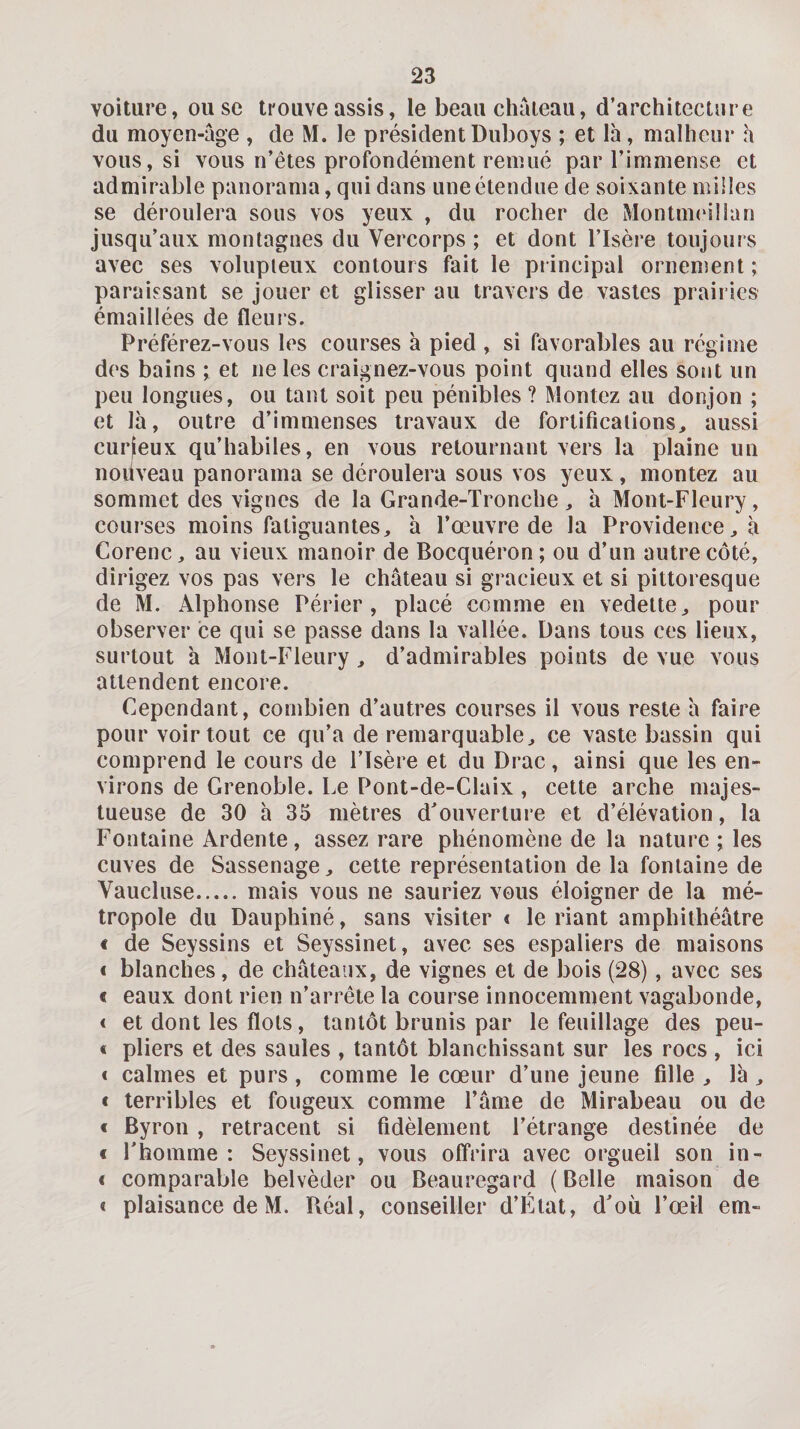 voiture, ou se trouve assis, le beau chaieau, d’architecture du moyen-age , de M. le président Duboys ; et là, malheur h vous, si vous n’êtes profondément remué par l’immense et admirable panorama, qui dans une étendue de soixante milles se déroulera sous vos yeux , du rocher de Montimullan jusqu’aux montagnes du Vercorps ; et dont l’Isère toujours avec ses volupleux contours fait le principal ornenîent ; paraissant se jouer et glisser au travers de vastes prairies émaillées de fleurs. Préférez-vous les courses à pied , si favorables au régime des bains ; et ne les craignez-vous point quand elles sont un peu longues, ou tant soit peu pénibles ? Montez au donjon ; et là, outre d’immenses travaux de fortifications, aussi curfeux qu’habiles, en vous retournant vers la plaine un noùveau panorama se déroulera sous vos yeux, montez au sommet des vignes de la Grande-Tronche , à Mont-Fleury, courses moins fatiguantes, à l’œuvre de la Providence, à Corenc, au vieux manoir de Bocquéron; ou d’un autre côté, dirigez vos pas vers le château si gracieux et si pittoresque de M. Alphonse Périer , placé comme en vedette, pour observer ce qui se passe dans la vallée. Dans tous ces lieux, surtout à Mont-Fleury, d’admirables points de vue vous attendent encore. Cependant, combien d’autres courses il vous reste à faire pour voir tout ce qu’a de remarquable, ce vaste bassin qui comprend le cours de l’Isère et du Drac, ainsi que les en¬ virons de Grenoble. Le Pont-de-Claix , cette arche majes¬ tueuse de 30 à 35 mètres d’ouverture et d’élévation, la Fontaine Ardente, assez rare phénomène de la nature ; les cuves de Sassenage, cette représentation de la fontaine de Vaucluse.mais vous ne sauriez vous éloigner de la mé¬ tropole du Dauphiné, sans visiter &lt; le riant amphithéâtre € de Seyssins et Seyssinet, avec ses espaliers de maisons &lt; blanches, de châteaux, de vignes et de bois (28), avec ses « eaux dont rien n’arrête la course innocemment vagabonde, &lt; et dont les flots, tantôt brunis par le feuillage des peu- « pliers et des saules , tantôt blanchissant sur les rocs , ici t calmes et purs , comme le cœur d’une jeune fille , là , € terribles et fougeux comme l’âme de Mirabeau ou de € Byrou, retracent si fidèlement l’étrange destinée de € Thomme : Seyssinet, vous offrira avec orgueil son in- &lt; comparable belvèder ou Beauregard (Belle maison de &lt; plaisance de M. Réal, conseiller d’Ftat, d’où l’œil em-