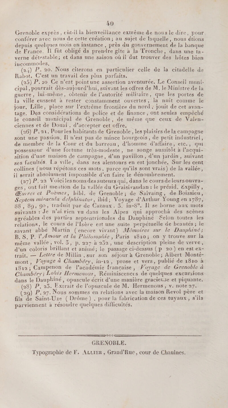 Grenoble exprès , €Ùt-il la bienveillaacc extrême de nous le dire, pour conférer avec nous de cette cre'ation ; au sujet de laquelle, nous étions depuis quelques mois en instance , près du gouvernement de la banque de France. Il fut obligé ds prendre gîte à la Tronche, dans une ta¬ verne détestable; et dans une saison où il dut trouver des botes bien incommodes. (24) P' 20. Nous citerons en particulier celle de la citadelle de Rabot. C’est un travail des plus parfaits. (25) P- 20 Ce n’est point une assertion aventurée. Le Conseil muni¬ cipal, pourrait dès-aujourd’hui, suivant les offres de M. le Ministre de la guerre, lui-même, obtenir de l’autorité miüîaire, que les portes de la ville eussent à rester constamment ouvertes , la nuit comme le jour. Lille, place sur l’extrême frontière du nord,- jouit de cet avan¬ tage. Des considérations de police et de finance , ont seules empêché le conseil municipal de Grenoble , de même que ceux de Valen¬ ciennes et de Douai . d’accepter cet offre. (26) P, 21. Pourles habitants de Grenoble , les plaisirs de la campagne sont une passion. Il n’est pas de mince bourgeois, de petit industriel, de membre de la Cour et du barreau, d’homme d’affaire, etc., qui possesseur d’une foi tune très-modeste, ne songe aussitôt à l’acqui¬ sition d’une maison de campagne, d’un pavillon, d’un jardin, suivant ses facultés. La ville, dans ses alentours en est jonchée. Sur les cent collines (nous répétons ces mots, parce qu’ils sont vrais) de la vallée, il serait absolument impossible d’en faire le dénombrement. (27) P. 22 Voici les noms des auteurs qui, dans le cours de leurs ouvra¬ ges , ont fait mention de la vallée du Graisivaudan : le présid. ffxpilly , (Euvres et. Poèmes, bibl. de Grenoble; de Salvaing , de Boissieu, Septem iniracnJa delphi/iatri'!, ibid ; Voyage d’Arthur Young en 1787, 88 , 89, 90, traduit par de Cazaux . 3. in-8°. Il se borne aux mots suivants : Je n’ai rien vu dans les Alpes qui approcha des scènes agréables des parties septentrionales du Dauphiné Félon toutes les relations, le cours de l’Isère est une suite perpétuelle de beautés; le savant abbé Martin (encore vivant) Mémoires sur le Dauplnrié ; B. S. P. VÂmour et la Philosophie , Paris 1810 ; on y trouve sur la même vallée , vol. 3, p. 227 à 232 , une description pleine de verve, d’un coloris brillant et animé; le passage ci-dessus (p 20 ) en est ex¬ trait. — Lettre de Miliin .sur son séjour à Grenoble; Albert Monté- mont , Voynge à Chambéry, in-12 , prose et vers, publié de 1810 à 1812; Campenon de l’académie française, Voyage de Grenoble à Chambéry ] Lohis HcrmetioiLs, Réminiscences de quelques excursions dans le Dauphiné, opuscule écrit d’une manière gracieuse et piquante. (28) P. 23. Extrait de l’opuscule de M. Hermenous , v. note 27. (29) P. 27. Nous sommes en relations avec la maison Revol père et fils de Saint-Uze ( Drôme) , pour la fabrication de ces tuyaux, s’ils parviennent à résoudre quelques difficultés. GRENOBLE. Typographie de F, Allier , Grand’Rue, cour de Gliaiilnes.