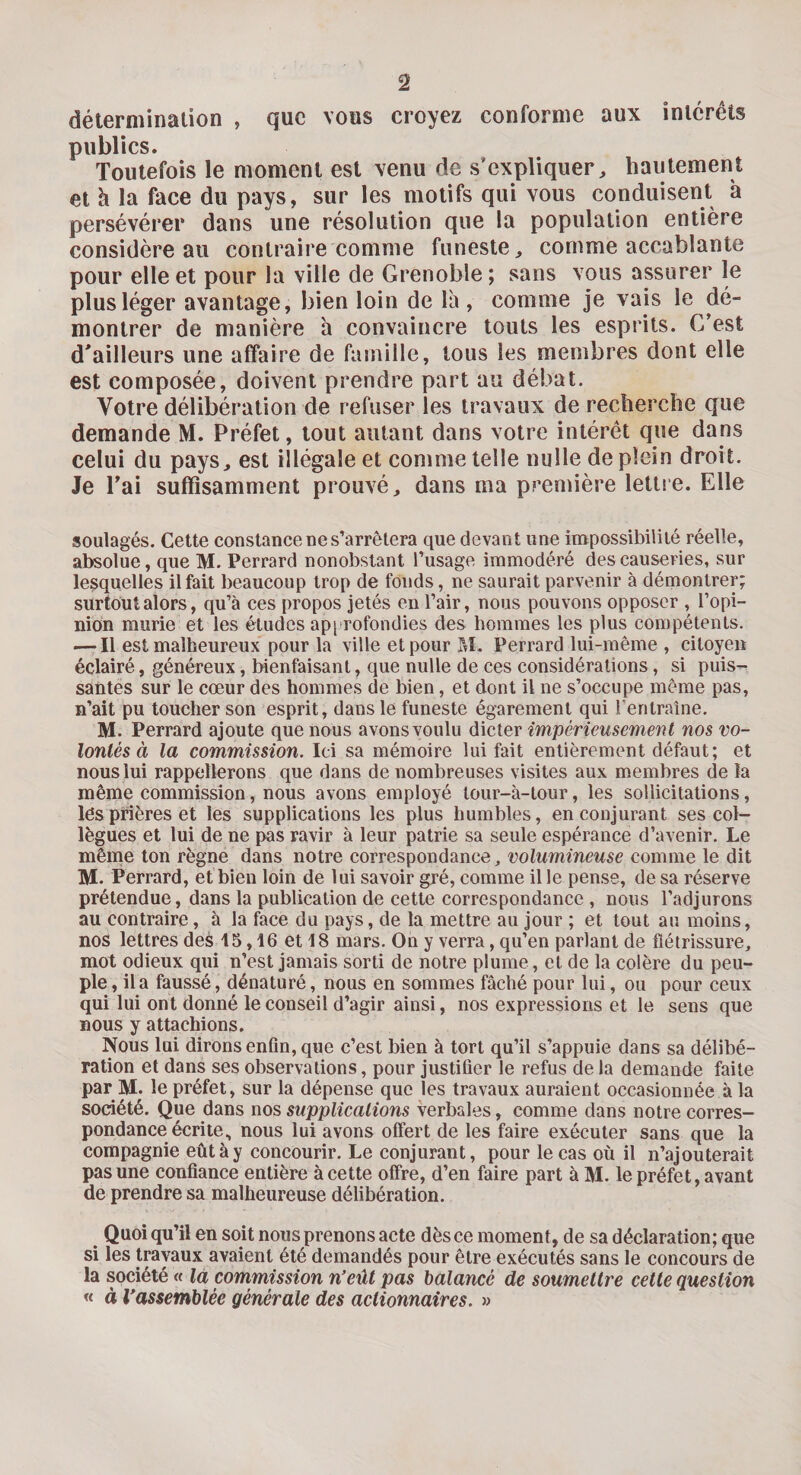 détermination , que vous croyez conforme aux intérêts publics. Toutefois le moment est venu de s'expliquer, hautement et h la face du pays, sur les motifs qui vous conduisent à persévérer dans une résolution que la population entière considère au contraire comme funeste, comme accablante pour elle et pour la ville de Grenoble ; sans vous assurer le plus léger avantage, bien loin de là, comme je vais le dé¬ montrer de manière à convaincre touts les esprits. C’est d'ailleurs une affaire de famille, tous les membres dont elle est composée, doivent prendre part au débat. Votre délibération de refuser les travaux de recherche que demande M. Préfet, tout autant dans votre intérêt que dans celui du pays, est illégale et comme telle nulle de plein droit. Je l’ai suffisamment prouvé, dans ma première lettre. Elle soulagés. Cette constance ne s’arrêtera que devant une impossibilité réelle, absolue, que M. Perrard nonobstant l’usage immodéré des causeries, sur lesquelles il fait beaucoup trop de fonds, ne saurait parvenir à démontrer; surtout alors, qu’à ces propos jetés en l’air, nous pouvons opposer , l’opi¬ nion mûrie et les études approfondies des hommes les plus compétents. — Il est malheureux pour la ville et pour M. Perrard lui-même , citoyen éclairé, généreux, bienfaisant, que nulle de ces considérations, si puis¬ santes sur le cœur des hommes de bien, et dont il ne s’occupe même pas, n’ait pu toucher son esprit, dans le funeste égarement qui rentraîne. M. Perrard ajoute que nous avons voulu dicter impérieusement nos vo¬ lontés à la commission. Ici sa mémoire lui fait entièrement défaut; et nous lui rappellerons que dans de nombreuses visites aux membres de la même commission, nous avons employé lour-à-tour, les sollicitations, lês prières et les supplications les plus humbles, en conjurant ses col¬ lègues et lui de ne pas ravir à leur patrie sa seule espérance d’avenir. Le même ton règne dans notre correspondance, volumineuse comme le dit M. Perrard, et bien loin de lui savoir gré, comme il le pense, de sa réserve prétendue, dans la publication de cette correspondance , nous l’adjurons au contraire, à la face du pays, de la mettre au jour ; et tout au moins, nos lettres des 15,16 et 18 mars. On y verra, qu’en parlant de flétrissure, mot odieux qui n’est jamais sorti de notre plume, et de la colère du peu¬ ple, il a faussé, dénaturé, nous en sommes fâché pour lui, ou pour ceux qui lui ont donné le conseil d’agir ainsi, nos expressions et le sens que nous y attachions. Nous lui dirons enfin, que c’est bien à tort qu’il s’appuie dans sa délibé¬ ration et dans ses observations, pour justifier le refus de la demande faite par M. le préfet, sur la dépense que les travaux auraient occasionnée à la société. Que dans nos supplications verbales, comme dans notre corres¬ pondance écrite, nous lui avons offert de les faire exécuter sans que la compagnie eût à y concourir. Le conjurant, pour le cas où il n’ajouterait pas une confiance entière à cette offre, d’en faire part à M. le préfet, avant de prendre sa malheureuse délibération. Quoiqu’il en soit nous prenons acte dès ce moment, de sa déclaration; que si les travaux avaient été demandés pour être exécutés sans le concours de la société « la commission n’eût pas balancé de soumettre cette question « à l’assemblée générale des actionnaires. »