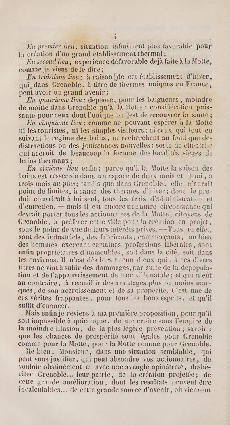 En premier lieu; situation infiniment plus favorable pour la création d’un grand établissement thermal ; En second lieu; expérience défavorable déjà faite à la Motte, cornue je viens de le dire; En troisième lieu; à raison I de cet établissement d’hiver, qui dans Grenoble, a litre de thermes uniques en France, peut avoir un grand avenir ; En quatrième lieu; dépense, pour les baigneurs , moindre de moitié dans Grenoble qu’à la Motte : considération puis¬ sante pour ceux dont Tunique buljest de recouvrer la santé; En cinquième lieu; comme ne pouvant espérer à la Motte ni les touristes, ni les simples visiteurs ; ni ceux qui tout en suivant le régime des bains, ne recherchent au fond que des distractions ou des jouissances nouvelles; sorte de elientelle qui accroît de beaucoup la fortune des localités sièges de bains thermaux ; En sixième lieu enfin; parce qu’à la Motte la saison des bains est resserrée dans un espace de deux mois et demi, à trois mois au plus; tandis que dans Grenoble, elle c’aurait point de limites, à cause des thermes d’hiver; dont le pro¬ duit couvrirait à lui seul, tous les frais d’administration et d’entretien.—mais il est encore une autre circonstance qui devrait porter tous les actionnaires de la Moite, citoyens de Grenoble, à préférer celte ville pour la création en projet, sous le point de vue de leurs intérêts privés. — Tous, en effet, sont des industriels, des fabricants, commerçanls, ou bien des hommes exerçant certaines professions libérales, sont enfin propriétaires d’immeubles, soit dans la cité, soit dans les environs. îl n’est dès lors aucun d’eux qui , à ces divers titres ne vînt à subir des dommages, par suite de la dépopula¬ tion et de l’appauvrissement de leur ville natale; et qui n’eut au contraire, à recueillir des avantages plus ou moins mar¬ qués, de son accroissement et de sa propérité. C’est une de ces vérités frappantes, pour tous les bons esprits, et qu’il suffît d’énoncer. Mais enfin je reviens à ma première proposition, pour qu’il soit impossible à quiconque, de me croire sous l’empire de la moindre illusion, de la plus légère prévention ; savoir : que les chances de prospérité sont égales pour Grenoble comme pour la Motte, pour la Motte comme pour Grenoble. Hé bien , Monsieur, dans une situation semblable, qui peut vous justifier, qui peut absoudre vos actionnaires, de vouloir obstinément et avec une aveugle opinâlrelé, déshé¬ riter Grenoble... leur patrie, de la création projetée; de cette grande amélioration, dont les résultats peuvent être incalculables... de cette grande source d’avenir, où viennent