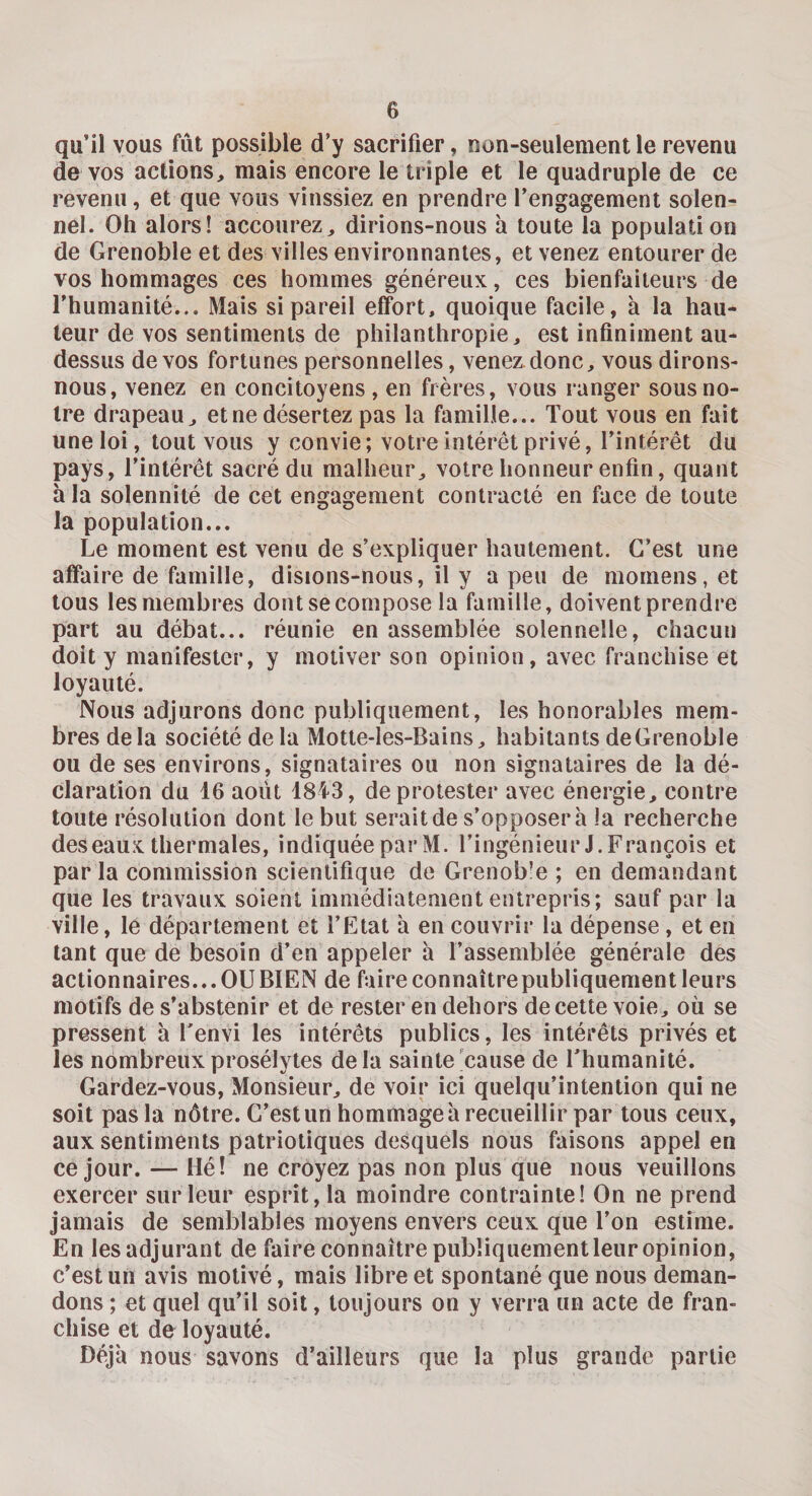 qu’il vous fût possible d’y sacrifier, non-seulement le revenu de vos actions, mais encore le triple et le quadruple de ce revenu, et que vous vinssiez en prendre l’engagement solen¬ nel. Oh alors! accourez, dirions-nous à toute la population de Grenoble et des villes environnantes, et venez entourer de vos hommages ces hommes généreux, ces bienfaiteurs de l'humanité... Mais si pareil effort, quoique facile, à la hau¬ teur de vos sentiments de philanthropie, est infiniment au- dessus de vos fortunes personnelles, venez donc, vous dirons- nous, venez en concitoyens , en frères, vous ranger sous no¬ tre drapeau, et ne désertez pas la famille... Tout vous en fait une loi, tout vous y convie; votre intérêt privé, l’intérêt du pays, l’intérêt sacré du malheur, votre honneur enfin, quant h la solennité de cet engagement contracté en face de toute la population... Le moment est venu de s’expliquer hautement. C’est une affaire de famille, disions-nous, il y a peu de moinens, et tous les membres dont se compose la famille, doivent prendre part au débat... réunie en assemblée solennelle, chacun doit y manifester, y motiver son opinion, avec franchise et loyauté. Nous adjurons donc publiquement, les honorables mem¬ bres delà société de la Motte-les-Bains, habitants de Grenoble ou de ses environs, signataires ou non signataires de la dé¬ claration du 16 août 1843, de protester avec énergie, contre toute résolution dont le but serait de s’opposera la recherche des eaux thermales, indiquée par M. l’ingénieur J. François et parla commission scientifique de Grenoble ; en demandant que les travaux soient immédiatement entrepris; sauf par la ville, le département et l’Etat à en couvrir la dépense, et en tant que de besoin d’en appeler à l’assemblée générale des actionnaires...OUBIEN de faire connaître publiquement leurs motifs de s’abstenir et de rester en dehors de cette voie, où se pressent à l'envi les intérêts publics, les intérêts privés et les nombreux prosélytes delà sainte cause de l’humanité. Gardez-vous, Monsieur, de voir ici quelqu’intention qui ne soit pas la nôtre. C’est un hommage à recueillir par tous ceux, aux sentiments patriotiques desquels nous faisons appel en ce jour. — Hé! ne croyez pas non plus que nous veuillons exercer sur leur esprit, la moindre contrainte! On ne prend jamais de semblables moyens envers ceux que l’on estime. En lesadjurant défaire connaître pubîiquementleuropinion, c’est un avis motivé, mais libre et spontané que nous deman¬ dons ; et quel qu’il soit, toujours on y verra un acte de fran¬ chise et de loyauté. Déjà nous savons d’ailleurs que la plus grande partie