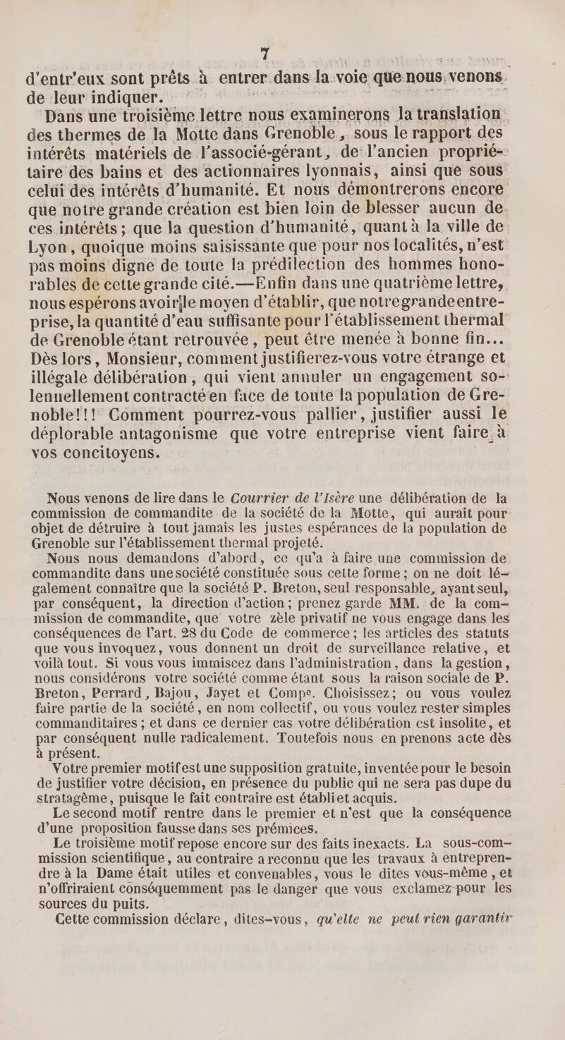 d’entr’eux sont prêts à entrer dans la voie que nous venons de leur indiquer. Dans une troisième lettre nous examinerons la translation des thermes de la Motte dans Grenoble, sous le rapport des intérêts matériels de l’associé-gérant, de l’ancien proprié¬ taire des bains et des actionnaires lyonnais, ainsi que sous celui des intérêts d’humanité. Et nous démontrerons encore que notre grande création est bien loin de blesser aucun de ces intérêts; que la question d’humanité, quanta la ville de Lyon , quoique moins saisissante que pour nos localités, n’est pas moins digne de toute la prédilection des hommes hono¬ rables de cette grande cité.—Enfin dans une quatrième lettre, nous espérons avoirpe moyen d’établir, que notregrandeentre- prise, la quantité d’eau suffisante pour rétablissement thermal de Grenoble étant retrouvée , peut être menée h bonne fin... Dès lors, Monsieur, comment justifierez-vous votre étrange et illégale délibération, qui vient annuler un engagement so¬ lennellement contracté en face de toute la population de Gre¬ noble!!! Comment pourrez-vous pallier, justifier aussi le déplorable antagonisme que votre entreprise vient faire^à vos concitoyens. Nous venons de lire dans le Courrier de VIsère une délibération de la commission de commandite de la société de la Motte, qui aurait pour objet de détruire à tout jamais les justes espérances de la population de Grenoble sur rétablissement thermal projeté. Nous nous demandons d’abord, ce qu’a à faire une commission de commandite dans une société constituée sous cette forme ; on ne doit lé¬ galement connaître que la société P. Breton, seul responsable, ayantseul, par conséquent, la direction d’action ; prenez garde MM. de la com¬ mission de commandite, que votre zèle privatif ne vous engage dans les conséquences de l’art. 28 du Gode de commerce ; les articles des statuts que vous invoquez, vous donnent un droit de surveillance relative, et voilà tout. Si vous vous immiscez dans l’administration, dans la gestion, nous considérons votre société comme étant sous la raison sociale de P. Breton, Perrard, Bajou, Jayet et Compe. Choisissez; ou vous voulez faire partie de la société, en nom collectif, ou vous voulez rester simples commanditaires ; et dans ce dernier cas votre délibération est insolite, et par conséquent nulle radicalement. Toutefois nous en prenons acte dès à présent. Votre premier motif est une supposition gratuite, inventée pour le besoin de justifier votre décision, en présence du public qui ne sera pas dupe du stratagème, puisque le fait contraire est établi et acquis. Le second motif rentre dans le premier et n’est que la conséquence d’une proposition fausse dans ses prémices. Le troisième motif repose encore sur des faits inexacts. La sous-com- mission scientifique, au contraire a reconnu que les travaux à entrepren¬ dre à la Dame était utiles et convenables, vous le dites vous-même , et n’offriraient conséquemment pas le danger que vous exclamezrpour les sources du puits. Cette commission déclare, dites-vous, qu'elte ne peut rien garantir