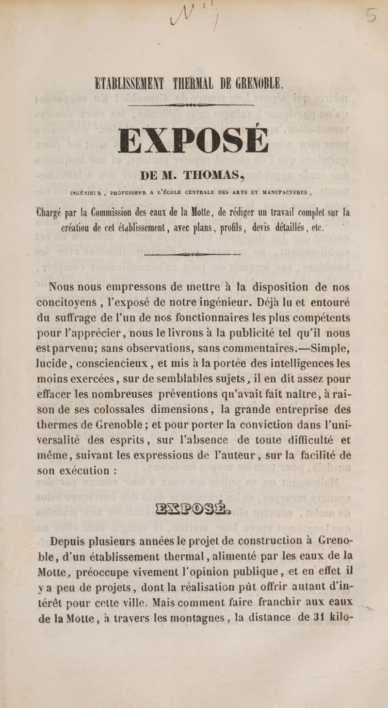 ETABLISSEMENT THERMAL DE GRENOBLE. EXPOSE DE M. THOMAS 9 INGÉNIEIR , PROFESSEUR A L’ÉCOLE CENTRALE DES ARTS ET MANUFACTURES, Chargé par la Commission des eaux de la Motte, de rédiger un travail complet sur la créatiou de cet établissement, avec plans, profils, devis détaillés, etc. i i n i— i Nous nous empressons de mettre à la disposition de nos concitoyens , l’exposé de notre ingénieur. Déjà lu et entouré du suffrage de l’un de nos fonctionnaires les plus compétents pour l’apprécier, nous le livrons à la publicité tel qu'il nous est parvenu; sans observations, sans commentaires.—Simple, lucide, consciencieux, et mis à la portée des intelligences les moins exercées, sur de semblables sujets, il en dit assez pour effacer les nombreuses préventions qu’avait fait naître, à rai¬ son de ses colossales dimensions, la grande entreprise des thermes de Grenoble ; et pour porter la conviction dans l’uni¬ versalité des esprits, sur l’absence de toute difficulté et même, suivant les expressions de l’auteur, sur la facilité de son exécution : Depuis plusieurs années le projet de construction à Greno¬ ble, d'un établissement thermal, alimenté par les eaux de la Motte,, préoccupe vivement l'opinion publique, et en effet il y a peu de projets, dont la réalisation pût offrir autant d’in¬ térêt pour cette ville. Mais comment faire franchir aux eaux de la Motte, à travers les montagnes, la distance de 31 kilo-