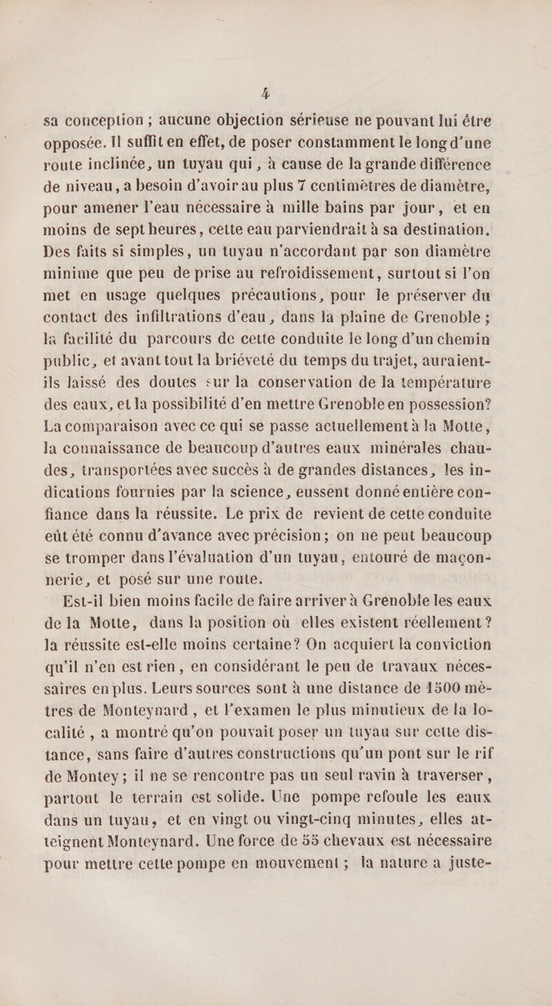 sa conception ; aucune objection sérieuse ne pouvant lui être opposée. Il suffît en effet, de poser constamment le longd'une route inclinée, un tuyau qui, à cause de la grande différence de niveau, a besoin d’avoir au plus 7 centimètres de diamètre, pour amener l’eau nécessaire à mille bains par jour, et en moins de sept heures, cette eau parviendrait à sa destination. Des faits si simples, un tuyau n’accordant par son diamètre minime que peu de prise au refroidissement, surtout si l’on met en usage quelques précautions, pour le préserver du contact des infiltrations d’eau, dans la plaine de Grenoble ; la facilité du parcours de cette conduite le long d’un chemin public, et avant tout la brièveté du temps du trajet, auraient- ils laissé des doutes sur la conservation de la température des eaux, et la possibilité d’en mettre Grenoble en possession? La comparaison avec ce qui se passe actuellement à la Motte, la connaissance de beaucoup d’autres eaux minérales chau¬ des, transportées avec succès à de grandes distances, les in¬ dications fournies par la science, eussent donné entière con¬ fiance dans la réussite. Le prix de revient de cette conduite eût été connu d’avance avec précision ; on ne peut beaucoup se tromper dans l’évaluation d’un tuyau, entouré de maçon¬ nerie, et posé sur une route. Est-il bien moins facile de faire arriver à Grenoble les eaux de la Motte, dans la position où elles existent réellement? la réussite est-elle moins certaine? On acquiert la conviction qu’il n’en est rien, en considérant le peu de travaux néces¬ saires en plus. Leurs sources sont à une distance de 1500 mè¬ tres de Monteynard , et l’examen le plus minutieux de la lo¬ calité , a montré qu’on pouvait poser un tuyau sur cette dis¬ tance, sans faire d’autres constructions qu’un pont sur le rif de Montey ; il ne se rencontre pas un seul ravin à traverser, partout le terrain est solide. Une pompe refoule les eaux dans un tuyau, et en vingt ou vingt-cinq minutes, elles at¬ teignent Monteynard. Une force de 55 chevaux est nécessaire pour mettre cette pompe en mouvement ; la nature a juste-