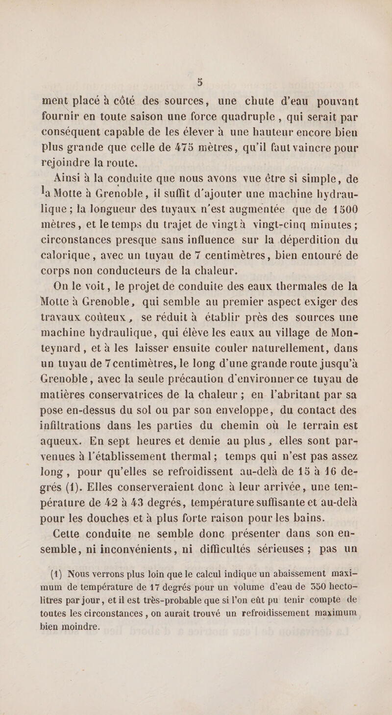 ment placé h côté des sources, une chute d’eau pouvant fournir en toute saison une force quadruple , qui serait par conséquent capable de les élever h une hauteur encore bien plus grande que celle de 475 mètres, qu’il faut vaincre pour rejoindre la route. Ainsi à la conduite que nous avons vue être si simple, de ^a Motte à Grenoble, il suffît d’ajouter une machine hydrau¬ lique ; la longueur des tuyaux n’est augmentée que de 1500 mètres, et le temps du trajet de vingt à vingt-cinq minutes; circonstances presque sans influence sur la déperdition du calorique, avec un tuyau de 7 centimètres, bien entouré de corps non conducteurs de la chaleur. On le voit, le projet de conduite des eaux thermales de la Motte a Grenoble, qui semble au premier aspect exiger des travaux coûteux, se réduit h établir près des sources une machine hydraulique, qui élève les eaux au village de Mon¬ teynard, et à les laisser ensuite couler naturellement, dans un tuyau de 7centimètres, le long d’une grande route jusqu’à Grenoble, avec la seule précaution d’environner ce tuyau de matières conservatrices de la chaleur ; en l’abritant par sa pose en-dessus du sol ou par son enveloppe, du contact des infiltrations dans les parties du chemin où le terrain est aqueux. En sept heures et demie au plus, elles sont par¬ venues à l’établissement thermal ; temps qui n’est pas assez long, pour qu’elles se refroidissent au-delà de 15 à 46 de¬ grés (1). Elles conserveraient donc à leur arrivée, une tem¬ pérature de 42 à 43 degrés, température suffisante et au-delà pour les douches et à plus forte raison pour les bains. Cette conduite ne semble donc présenter dans son en¬ semble, ni inconvénients, ni difficultés sérieuses; pas un (t) Nous verrons plus loin que le calcul indique un abaissement maxi¬ mum de température de 17 degrés pour un volume d’eau de 550 hecto¬ litres par jour, et il est très-probable que si l’on eût pu tenir compte de toutes les circonstances, on aurait trouvé un refroidissement maximum bien moindre.