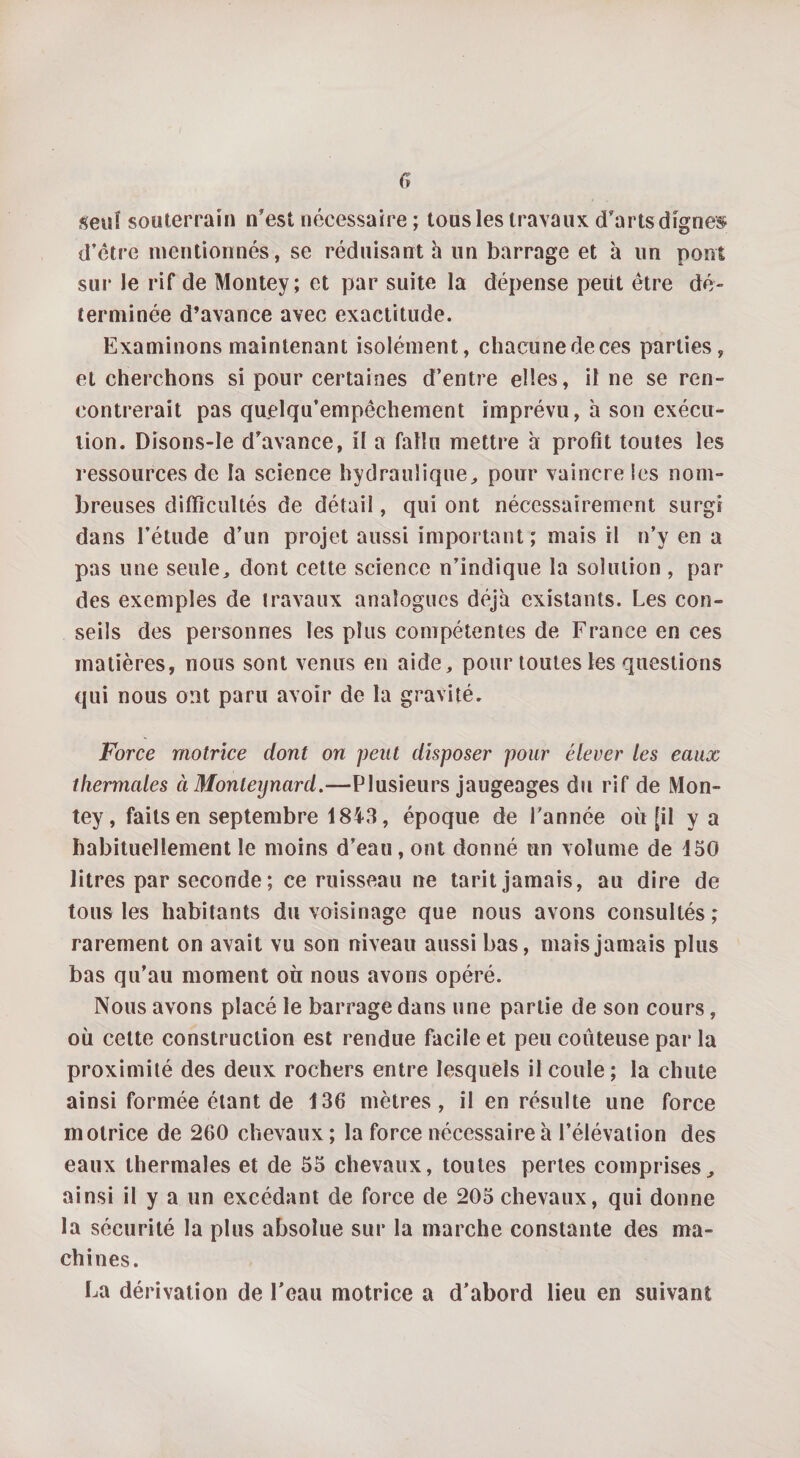 seul souterrain n’est nécessaire ; tons les travaux d’arts digne» d’être mentionnés, se réduisant h un barrage et à un pont sur le rif de Montey; et par suite la dépense petit être dé¬ terminée d’avance avec exactitude. Examinons maintenant isolément, chacunedeces parties, et cherchons si pour certaines d’entre elles, il ne se ren¬ contrerait pas quelqu’empêchement imprévu, h son exécu¬ tion. Disons-Ie d’avance, il a fallu mettre a profit toutes les ressources de la science hydraulique, pour vaincre les nom¬ breuses difficultés de détail, qui ont nécessairement surgi dans l’étude d’un projet aussi important; mais il n’y en a pas une seule, dont cette science n’indique la solution , par des exemples de travaux analogues déjà existants. Les con¬ seils des personnes les plus compétentes de France en ces matières, nous sont venus en aide, pour toutes les questions qui nous ont paru avoir de la gravité. Force motrice dont on peut disposer pour élever les eaux thermales à Monteynard.-—Plusieurs jaugeages du rif de Mon¬ tey, faits en septembre 1843, époque de l’année où [il y a habituellement le moins d’eau, ont donné un volume de 150 litres par seconde ; ce ruisseau ne tarit jamais, au dire de tous les habitants du voisinage que nous avons consultés; rarement on avait vu son niveau aussi bas, mais jamais plus bas qu’au moment ou nous avons opéré. Nous avons placé le barrage dans une partie de son cours, où cette construction est rendue facile et peu coûteuse par la proximité des deux rochers entre lesquels il coule; la chute ainsi formée étant de 136 mètres, il en résulte une force motrice de 260 chevaux ; la force nécessaire à l’élévation des eaux thermales et de 55 chevaux, toutes pertes comprises, ainsi il y a un excédant de force de 205 chevaux, qui donne la sécurité la plus absolue sur la marche constante des ma¬ chines. La dérivation de l’eau motrice a d’abord lieu en suivant