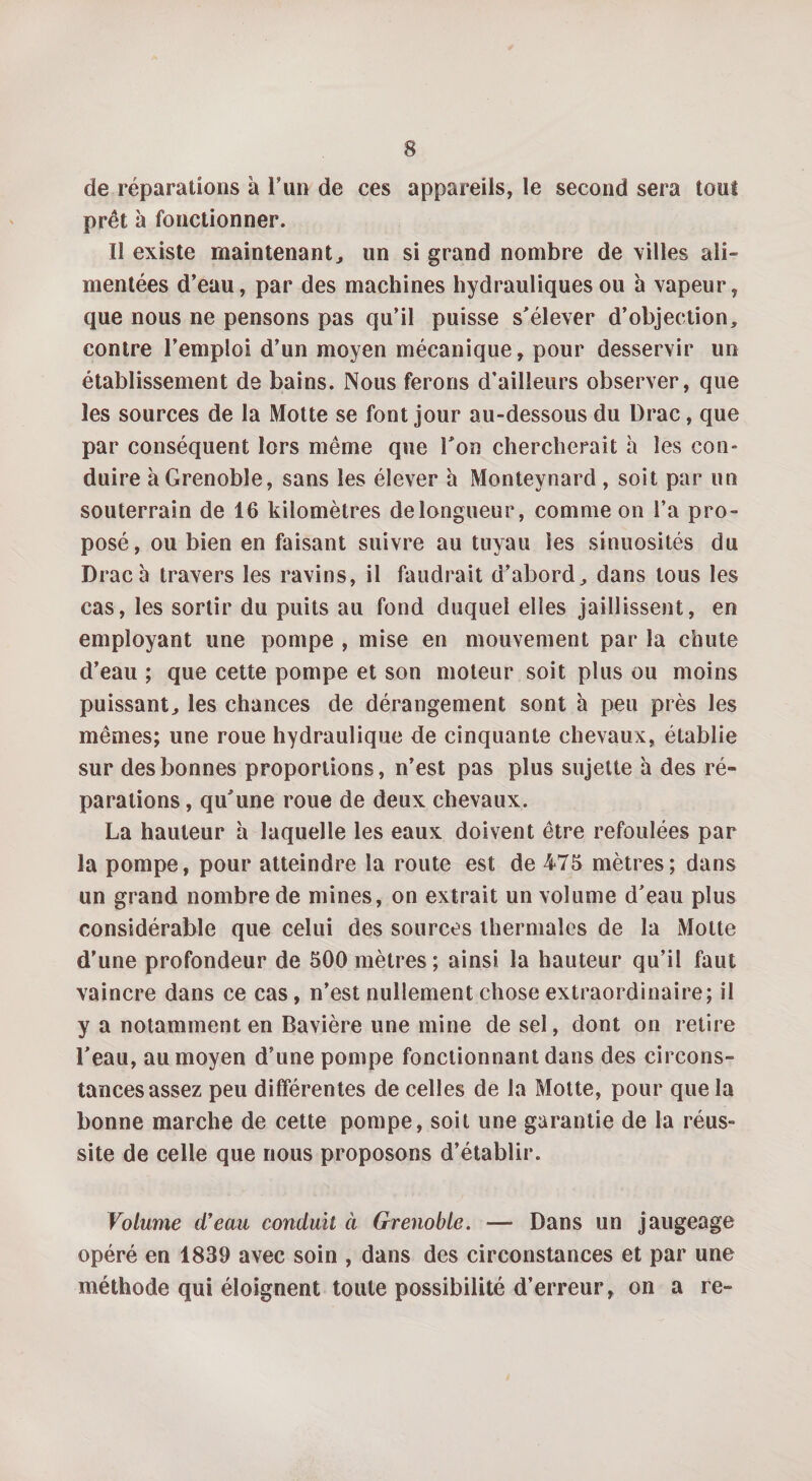 de réparations à l’un de ces appareils, le second sera tout prêt à fonctionner. Il existe maintenant, un si grand nombre de villes ali¬ mentées d’eau, par des machines hydrauliques ou à vapeur, que nous ne pensons pas qu’il puisse s'élever d’objection, contre l’emploi d’un moyen mécanique, pour desservir un établissement de bains. Nous ferons d’ailleurs observer, que les sources de la Motte se font jour au-dessous du Drac, que par conséquent lors même que l'on chercherait à les con¬ duire à Grenoble, sans les élever h Monteynard , soit par un souterrain de 16 kilomètres de longueur, comme on l’a pro¬ posé, ou bien en faisant suivre au tuyau les sinuosités du Drac à travers les ravins, il faudrait d’abord, dans tous les cas, les sortir du puits au fond duquel elles jaillissent, en employant une pompe , mise en mouvement par la chute d’eau ; que cette pompe et son moteur soit plus ou moins puissant, les chances de dérangement sont à peu près les mêmes; une roue hydraulique de cinquante chevaux, établie sur des bonnes proportions, n’est pas plus sujette h des ré¬ parations , qu'une roue de deux chevaux, La hauteur à laquelle les eaux doivent être refoulées par la pompe, pour atteindre la route est de 475 mètres; dans un grand nombre de mines, on extrait un volume d'eau plus considérable que celui des sources thermales de la Moite d’une profondeur de 500 mètres; ainsi la hauteur qu’il faut vaincre dans ce cas, n’est nullement chose extraordinaire; il y a notamment en Bavière une mine de sel, dont on retire l'eau, au moyen d’une pompe fonctionnant dans des circons¬ tances assez peu différentes de celles de la Motte, pour que la bonne marche de cette pompe, soit une garantie de la réus¬ site de celle que nous proposons d’établir. Volume d’eau conduit à Grenoble. — Dans un jaugeage opéré en 1839 avec soin , dans des circonstances et par une méthode qui éloignent toute possibilité d’erreur, on a re-