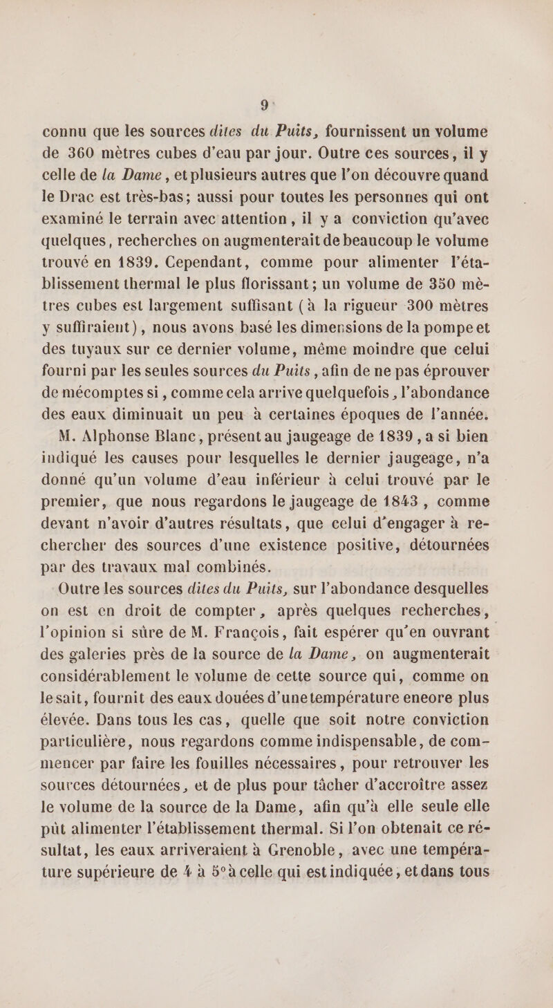 connu que les sources dites du Puits, fournissent un volume de 360 mètres cubes d’eau par jour. Outre ces sources, il y celle de la Dame, et plusieurs autres que l’on découvre quand le Drac est très-bas; aussi pour toutes les personnes qui ont examiné le terrain avec attention , il y a conviction qu’avec quelques, recherches on augmenterait de beaucoup le volume trouvé en 1839. Cependant, comme pour alimenter l’éta¬ blissement thermal le plus florissant; un volume de 350 mè¬ tres cubes est largement suffisant (a la rigueur 300 mètres y suffiraient), nous avons basé les dimensions de la pompe et des tuyaux sur ce dernier volume, même moindre que celui fourni par les seules sources du Puits , afin de ne pas éprouver de mécomptes si, comme cela arrive quelquefois , l’abondance des eaux diminuait un peu à certaines époques de l’année. M. Alphonse Blanc, présent au jaugeage de 1839 , a si bien indiqué les causes pour lesquelles le dernier jaugeage, n’a donné qu’un volume d’eau inférieur à celui trouvé par le premier, que nous regardons le jaugeage de 1843 , comme devant n’avoir d’autres résultats, que celui d’engager à re¬ chercher des sources d’une existence positive, détournées par des travaux mal combinés. Outre les sources dites du Puits, sur l’abondance desquelles on est en droit de compter, après quelques recherches, l’opinion si sure de M. François, fait espérer qu’en ouvrant des galeries près de la source de la Dame, on augmenterait considérablement le volume de cette source qui, comme on lésait, fournit des eaux douées d’une température eneore plus élevée. Dans tous les cas, quelle que soit notre conviction particulière, nous regardons comme indispensable, de com¬ mencer par faire les fouilles nécessaires, pour retrouver les sources détournées, et de plus pour tacher d’accroître assez le volume de la source de la Dame, afin qu’à elle seule elle put alimenter l’établissement thermal. Si l’on obtenait ce ré¬ sultat, les eaux arriveraient à Grenoble, avec une tempéra¬ ture supérieure de 4 à 5° à celle qui est indiquée, et dans tous