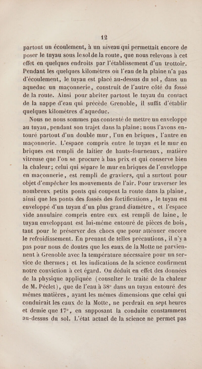 partout un écoulement, à un niveau qui permettait encore de poser le tuyau sous le sol de la route, que nous relevons à cet effet en quelques endroits par rétablissement d'un trottoir. Pendant les quelques kilomètres où l'eau delà plaine n'a pas d’écoulement, le tuyau est placé au-dessus du sol, dans un aqueduc un maçonnerie, construit de l'autre côté du fossé de la route. Ainsi pour abriter partout le tuyau du contact de la nappe d’eau qui précède Grenoble, il suffît d'établir quelques kilomètres d'aqueduc. Nous ne nous sommes pas contenté de mettre un enveloppe au tuyau, pendant son trajet dans la plaine; nous i’avons en¬ touré partout d’un double mur, l’un en briques, l'autre en maçonnerie. L’espace compris entre le tuyau et le mur en briques est rempli de laitier de hauts-fourneaux, matière vitreuse que l’on se procure à bas prix et qui conserve bien la chaleur; celui qui sépare le mur en briques de l'enveloppe en maçonnerie, est rempli de graviers, qui a surtout pour objet d’empêcher les mouvements de l’air. Pour traverser les nombreux petits ponts qui coupent la route dans la plaine,, ainsi que les ponts des fossés des fortifications , le tuyau est enveloppé d’un tuyau d'un plus grand diamètre , et l’espace vide annulaire compris entre eux est rempli de laine, le tuyau enveloppant est lui-même entouré de pièces de bois, tant pour le préserver des chocs que pour atténuer encore le refroidissement. En prenant de telles précautions, il n’y a pas pour nous de doutes que les eaux de la Motte ne parvien¬ nent a Grenoble avec la température nécessaire pour un ser¬ vice de thermes ; et les indications de la science confirment notre conviction à cet égard. On déduit en effet des données de la physique appliquée (consulter le traité de la chaleur de M. Péclet), que de l'eau à 58° dans un tuyau entouré des mêmes matières, ayant les mêmes dimensions que celui qui conduirait les eaux de la Motte, ne perdrait en sept heures et demie que 17°, en supposant la conduite constamment au-dessus du sol. L’état actuel de la science ne permet pas