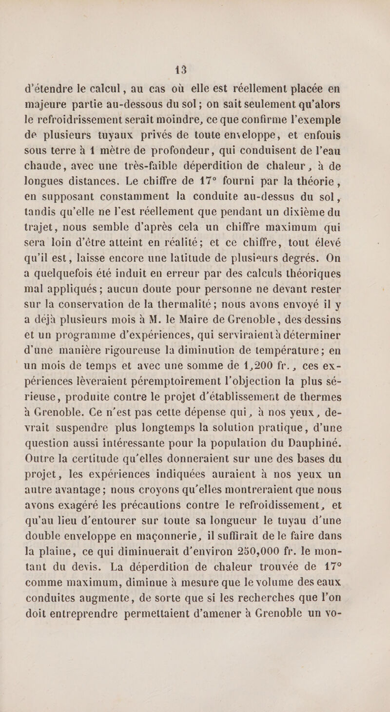 d'étendre le calcul, au cas où elle est réellement placée en majeure partie au-dessous du sol; on sait seulement qu’alors le refroidrissement serait moindre, ce que confirme l’exemple de plusieurs tuyaux privés de toute emeloppe, et enfouis sous terre h 1 mètre de profondeur, qui conduisent de l’eau chaude, avec une très-faible déperdition de chaleur, à de longues distances. Le chiffre de 17° fourni par la théorie, en supposant constamment la conduite au-dessus du sol, tandis qu’elle ne Lest réellement que pendant un dixième du trajet, nous semble d’après cela un chiffre maximum qui sera loin d’ètre atteint en réalité; et ce chiffre, tout élevé qu’il est, laisse encore une latitude de plusieurs degrés. On a quelquefois été induit en erreur par des calculs théoriques mal appliqués; aucun doute pour personne ne devant rester sur la conservation de la lhermalité ; nous avons envoyé il y a déjà plusieurs mois à M. le Maire de Grenoble, des dessins et un programme d’expériences, qui serviraient à déterminer d’une manière rigoureuse la diminution de température; en un mois de temps et avec une somme de 1,200 fr., ces ex¬ périences lèveraient péremptoirement l’objection la plus sé¬ rieuse, produite contre le projet d’établissement de thermes à Grenoble. Ce n’est pas cette dépense qui, à nos yeux, de¬ vrait suspendre plus longtemps la solution pratique, d’une question aussi intéressante pour la population du Dauphiné. Outre la certitude qu’elles donneraient sur une des bases du projet, les expériences indiquées auraient à nos yeux un autre avantage ; nous croyons qu’elles montreraient que nous avons exagéré les précautions contre le refroidissement, et qu’au lieu d’entourer sur toute sa longueur le tuyau d’une double enveloppe en maçonnerie, il suffirait de le faire dans la plaine, ce qui diminuerait d’environ 250,000 fr. le mon¬ tant du devis. La déperdition de chaleur trouvée de 17° comme maximum, diminue à mesure que le volume des eaux conduites augmente, de sorte que si les recherches que l’on doit entreprendre permettaient d’amener à Grenoble un vo-