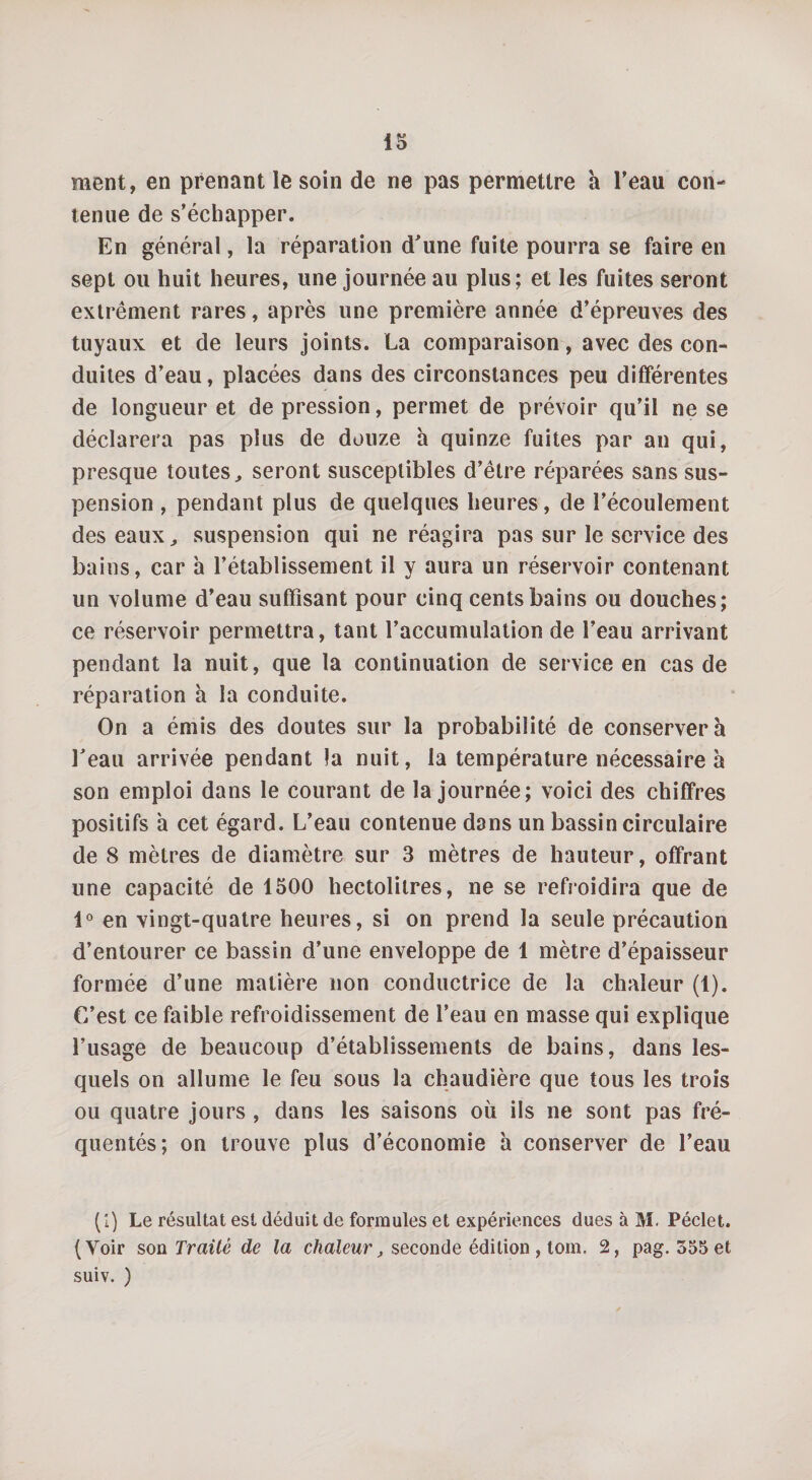 ment, en prenant le soin de ne pas permettre a l’eau con¬ tenue de s’échapper. En général, la réparation d’une fuite pourra se faire en sept ou huit heures, une journée au plus; et les fuites seront extrêment rares, après une première année d’épreuves des tuyaux et de leurs joints. La comparaison, avec des con¬ duites d’eau, placées dans des circonstances peu differentes de longueur et dépréssion, permet de prévoir qu’il ne se déclarera pas plus de douze à quinze fuites par an qui, presque toutes, seront susceptibles d’être réparées sans sus¬ pension , pendant plus de quelques heures, de l’écoulement des eaux,, suspension qui ne réagira pas sur le service des bains, car h l’établissement il y aura un réservoir contenant un volume d’eau suffisant pour cinq cents bains ou douches; ce réservoir permettra, tant l’accumulation de l’eau arrivant pendant la nuit, que la continuation de service en cas de réparation à la conduite. On a émis des doutes sur la probabilité de conservera l’eau arrivée pendant la nuit, la température nécessaire à son emploi dans le courant de la journée; voici des chiffres positifs a cet égard. L’eau contenue dans un bassin circulaire de 8 mètres de diamètre sur 3 mètres de hauteur, offrant une capacité de 1500 hectolitres, ne se refroidira que de 1° en vingt-quatre heures, si on prend la seule précaution d’entourer ce bassin d’une enveloppe de 1 mètre d’épaisseur formée d’une matière non conductrice de la chaleur (1). C’est ce faible refroidissement de l’eau en masse qui explique l’usage de beaucoup d’établissements de bains, dans les¬ quels on allume le feu sous la chaudière que tous les trois ou quatre jours , dans les saisons où ils ne sont pas fré¬ quentés; on trouve plus d’économie à conserver de l’eau (1) Le résultat est déduit de formules et expériences dues à M. Péclet. (Yoir son Traité de la chaleur, seconde édition , tom. 2, pag. 555 et suiv. )