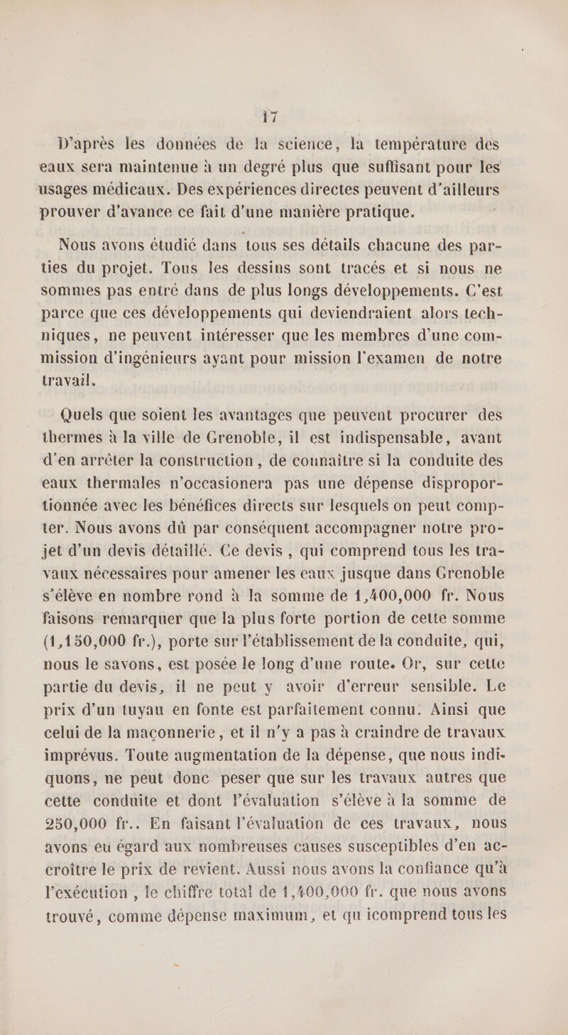 B’après les données de îa science, la température des eaux sera maintenue à un degré plus que suffisant pour les usages médicaux. Des expériences directes peuvent d'ailleurs prouver d’avance ce fait d’une manière pratique. * Nous avons étudie dans tous ses détails chacune des par- lies du projet. Tous les dessins sont tracés et si nous ne sommes pas entré dans de plus longs développements. C’est parce que ces développements qui deviendraient alors tech¬ niques, ne peuvent intéresser que les membres d’une com¬ mission d’ingénieurs ayant pour mission l'examen de notre travail. Quels que soient les avantages que peuvent procurer des thermes h la ville de Grenoble, il est indispensable, avant d’en arrêter la construction , de connaître si la conduite des eaux thermales n’occasionera pas une dépense dispropor¬ tionnée avec les bénéfices directs sur lesquels on peut comp¬ ter. Nous avons du par conséquent accompagner notre pro¬ jet d’un devis détaillé. Ce devis , qui comprend tous les tra¬ vaux nécessaires pour amener les eaux jusque dans Grenoble s'élève en nombre rond à la somme de 1,400,000 fr. Nous faisons remarquer que la plus forte portion de cette somme (1,150,000 fr.), porte sur rétablissement de la conduite, qui, nous le savons, est posée le long d’une route. Or, sur cette partie du devis, il ne peut y avoir d’erreur sensible. Le prix d’un tuyau en fonte est parfaitement connu. Ainsi que celui de la maçonnerie, et il n'y a pas à craindre de travaux imprévus. Toute augmentation de la dépense, que nous indi¬ quons, ne peut donc peser que sur les travaux autres que cette conduite et dont révaluation s’élève à la somme de 250,000 fr.. En faisant l’évaluation de ces travaux, nous avons eu égard aux nombreuses causes susceptibles d’en ac¬ croître le prix de revient. Aussi nous avons la confiance qu’à l’exécution , le chiffre total de 1,400,000 fr. que nous avons trouvé, comme dépense maximum, et qu icomprend tous les