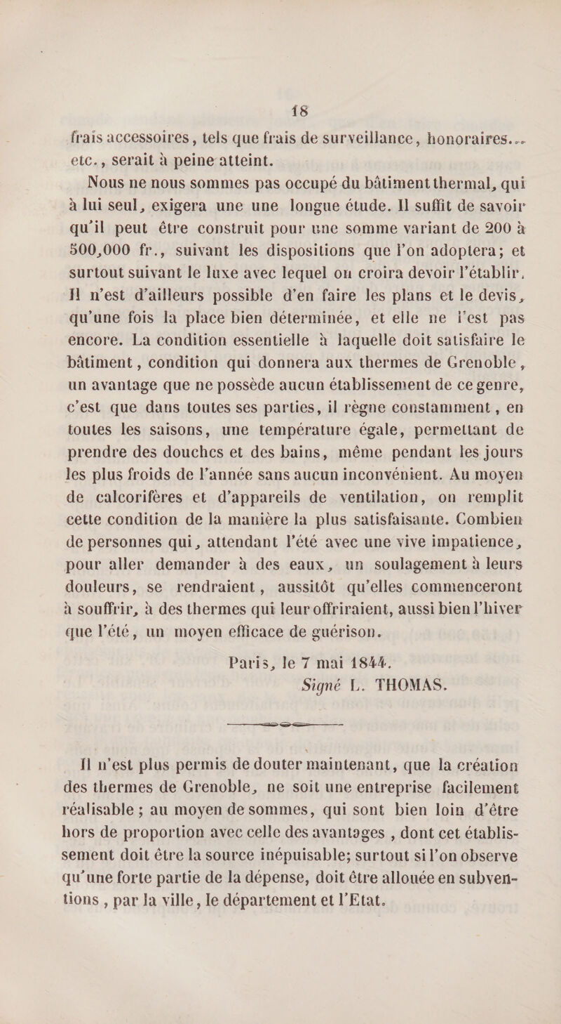 frais accessoires, tels que frais de surveillance, honoraires.», etc., serait à peine atteint. Nous ne nous sommes pas occupé du batiment thermal, qui à lui seul, exigera une une longue étude. Il suffît de savoir qu'il peut être construit pour une somme variant de 200 à 500,000 fr., suivant les dispositions que l’on adoptera; et surtout suivant le luxe avec lequel on croira devoir l’établir. Il n’ est d’ailleurs possible d’en faire les plans et le devis, qu’une fois la place bien déterminée, et elle ne l’est pas encore. La condition essentielle a laquelle doit satisfaire le bâtiment, condition qui donnera aux thermes de Grenoble, un avantage que ne possède aucun établissement de ce genre, c’est que dans toutes ses parties, il règne constamment, en toutes les saisons, une température égale, permettant de prendre des douches et des bains, même pendant les jours les plus froids de l’année sans aucun inconvénient. Au moyen de calcorifères et d’appareils de ventilation, on remplit cette condition de la manière la plus satisfaisante. Combien de personnes qui, attendant l’été avec une vive impatience, pour aller demander à des eaux, un soulagement a leurs douleurs, se rendraient, aussitôt qu’elles commenceront h souffrir, à des thermes qui leur offriraient, aussi bien l’hiver que l’été, un moyen efficace de guérison. Paris, le 7 mai 1844. Signé L. THOMAS. Il n’est plus permis de douter maintenant, que la création des thermes de Grenoble, ne soit une entreprise facilement réalisable; au moyen de sommes, qui sont bien loin d’être hors de proportion avec celle des avantages , dont cet établis¬ sement doit être la source inépuisable; surtout si l’on observe qu’une forte partie de la dépense, doit être allouée en subven¬ tions , par la ville, le département et l’Etat.