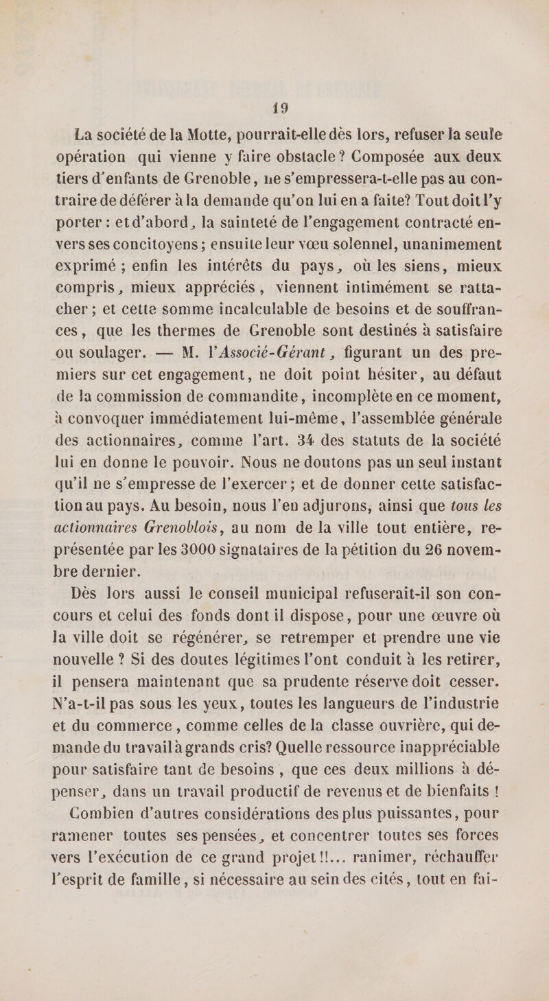 La société de la Motte, pourrait-elle dès lors, refuser la seule opération qui vienne y faire obstacle? Composée aux deux tiers d'enfants de Grenoble, ne s’empressera-t-elle pas au con¬ traire de déférer à la demande qu’on lui en a faite? Tout doit l’y porter : et d’abord, la sainteté de l’engagement contracté en¬ vers ses concitoyens; ensuite leur vœu solennel, unanimement exprimé ; enfin les intérêts du pays, où les siens, mieux compris, mieux appréciés, viennent intimément se ratta¬ cher; et cette somme incalculable de besoins et de souffran¬ ces , que les thermes de Grenoble sont destinés à satisfaire ou soulager. — M. Y Associé-Gérant, figurant un des pre¬ miers sur cet engagement, ne doit point hésiter, au défaut de la commission de commandite, incomplète en ce moment, h convoquer immédiatement lui-même, l’assemblée générale des actionnaires, comme l’art. 34 des statuts de la société lui en donne le pouvoir. Nous ne doutons pas un seul instant qu’il ne s'empresse de l’exercer; et de donner cette satisfac¬ tion au pays. Au besoin, nous l’en adjurons, ainsi que tous les actionnaires Grenoblois, au nom de la ville tout entière, re¬ présentée par les 3000 signataires de la pétition du 26 novem¬ bre dernier. Dès lors aussi le conseil municipal refuserait-il son con¬ cours et celui des fonds dont il dispose, pour une œuvre où la ville doit se régénérer, se retremper et prendre une vie nouvelle ? Si des doutes légitimes l’ont conduit à les retirer, il pensera maintenant que sa prudente réserve doit cesser. N’a-t-il pas sous les yeux, toutes les langueurs de l’industrie et du commerce , comme celles de la classe ouvrière, qui de¬ mande du travail à grands cris? Quelle ressource inappréciable pour satisfaire tant de besoins , que ces deux millions h dé¬ penser, dans un travail productif de revenus et de bienfaits ! Combien d’autres considérations des plus puissantes, pour ramener toutes ses pensées, et concentrer toutes ses forces vers l’exécution de ce grand projet!!... ranimer, réchauffer l'esprit de famille, si nécessaire au sein des cités, tout en fai-