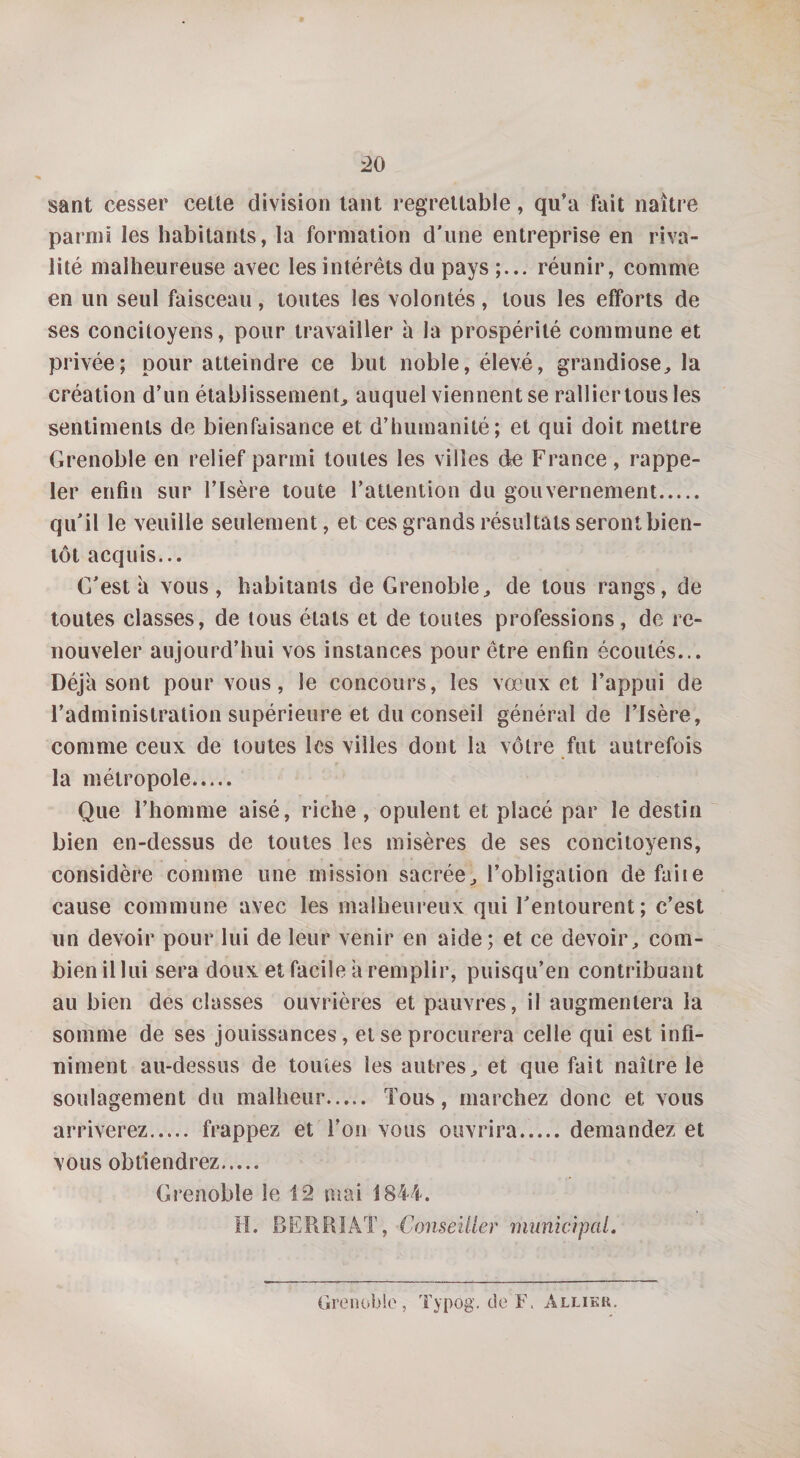 sant cesser cette division tant regrettable, qu’a fait naître parmi les habitants, la formation d'une entreprise en riva¬ lité malheureuse avec les intérêts du pays réunir, comme en un seul faisceau, toutes les volontés, tous les efforts de ses concitoyens, pour travailler à la prospérité commune et privée; pour atteindre ce but noble, élevé, grandiose, la création d’un établissement, auquel viennent se ralliertousles sentiments de bienfaisance et d’humanité; et qui doit mettre Grenoble en relief parmi toutes les villes de France, rappe¬ ler enfin sur l’Isère toute l’attention du gouvernement. qu'il le veuille seulement, et ces grands résultats seront bien¬ tôt acquis... C'est à vous, habitants de Grenoble, de tous rangs, de toutes classes, de tous étals et de toutes professions, de re¬ nouveler aujourd’hui vos instances pour être enfin écoutés... Déjà sont pour vous, le concours, les vœux et l’appui de l’administration supérieure et du conseil général de l’Isère, comme ceux de toutes les villes dont la vôtre fut autrefois la métropole. Que l’homme aisé, riche, opulent et placé par le destin bien en-dessus de toutes les misères de ses concitoyens, considère comme une mission sacrée, l’obligation de faite cause commune avec les malheureux qui l'entourent; c’est un devoir pour lui de leur venir en aide; et ce devoir, com¬ bien il lui sera doux et facile a remplir, puisqu’en contribuant au bien des classes ouvrières et pauvres, il augmentera la somme de ses jouissances, et se procurera celle qui est infi¬ niment au-dessus de toutes les autres, et que fait naître le soulagement du malheur. Tous, marchez donc et vous arriverez. frappez et l’on vous ouvrira.demandez et vous obtiendrez. Grenoble le 12 mai 1844. H. BERRIAT, Conseiller municipal. Grenoble, Typog. de F. Allier.