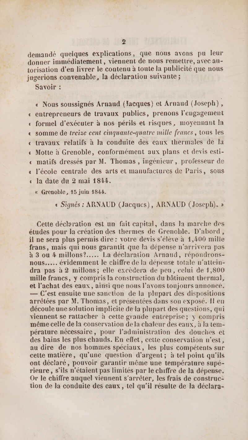 demandé quelques explications, que nous avons pu leur donner immédiatement, viennent de nous remettre, avec au¬ torisation d’en livrer le contenu à toute la publicité que nous jugerions convenable^ la déclaration suivante; Savoir : « Nous soussignés Arnaud (Jacques) et Arnaud (Joseph), € entrepreneurs de travaux publics, prenons rengagement * formel d’exécuter à nos périls et risques, moyennant la € somme de treize cent cinquante-quatre mille francs ^ tous les f travaux relatifs h la conduite des eaux thermales de la « Motte h Grenoble, conformément aux plans et devis esti- « matifs dressés par M. Thomas , ingénieur, professeur de « l’école centrale des arts et manufactures de Paris, sous 4 la date du 2 mai 1844. « Grenoble, 15 juin 1844. « Signés ; ARNAUD (Jacques) , ARNAUD (Joseph). » Cette déclaration est un fait capital, dans la marche des études pour la création des thermes de Grenoble. D’abord , il ne sera plus permis dire: votre devis s’élève à 1,400 mille frans, mais qui nous garantit que la dépense n’arrivera pas a 3 ou 4 millons?. La déclaration Arnaud, répondrons- nous.évidemment le chiffre de la dépense totale n’attein¬ dra pas à 2 millons; elle excédera de peu, celui de 1,800 mille francs, y compris la construction du batiment thermal, et l’achat des eaux, ainsi que nous l’avons toujours annoncé. — C’est ensuite une sanction de la plupart des dispositions arrêtées par M. Thomas, et présentées dans son exposé. 11 en découle une solution implicite de la plupart des questions, qui viennent se rattacher à cette grande entreprise; y compris même celle de la conservation de la chaleur des eaux, a la tem¬ pérature nécessaire, pour l’administration des douches et des bains les plus chauds. En effet, celte conservaiion n’est, au dire de nos hommes spéciaux, les plus compétents sur celte matière, qu’une question d’argent; à tel point qu’ils ont déclaré, pouvoir garantir même une température supé¬ rieure, s’ils n’étaient pas limités par le chiffre de la dépense. Or le chiffre auquel viennent s’arrêter, les frais de construc¬ tion de la conduite des eaux, tel qu’il résulte de la déclara-