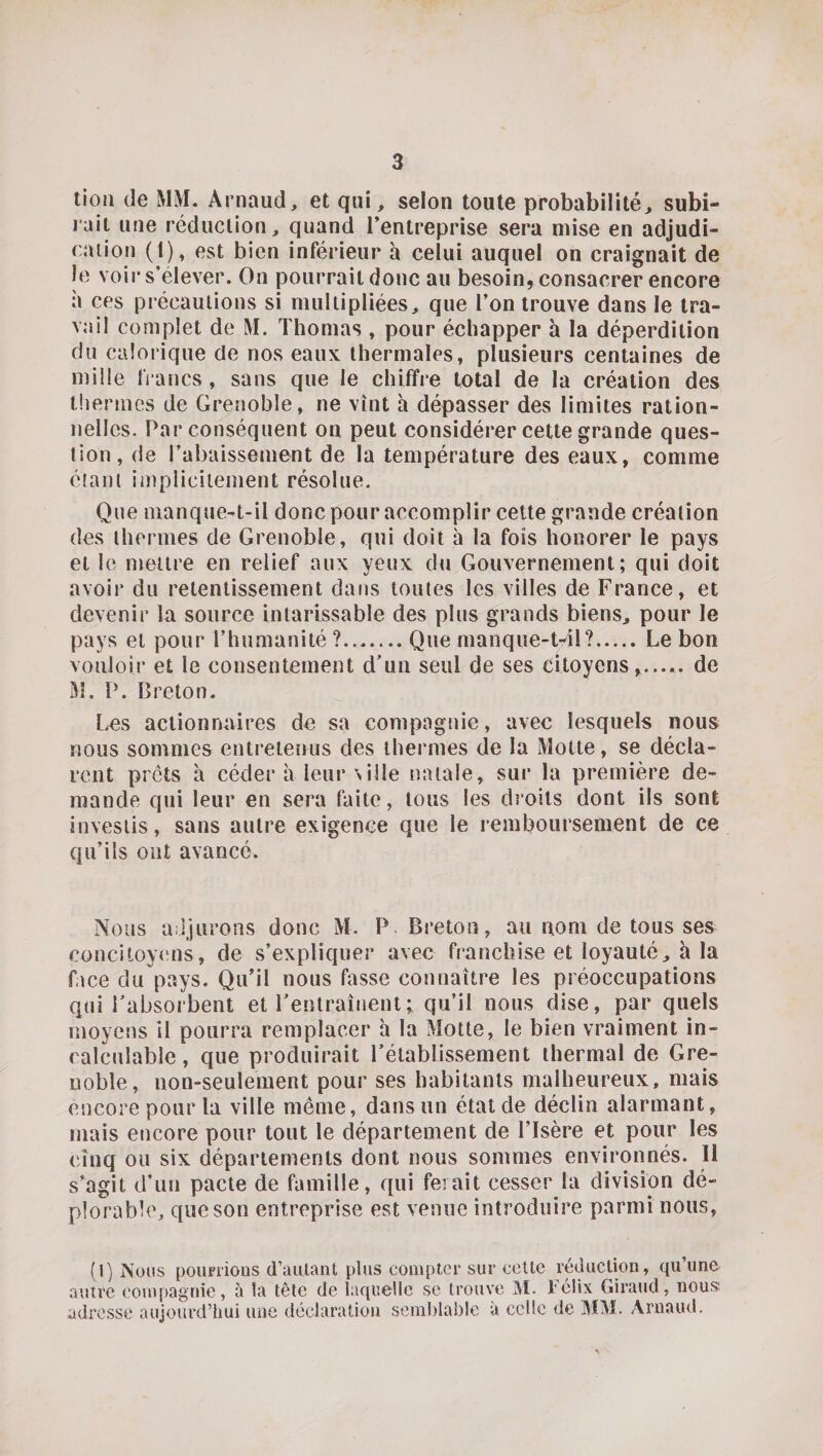 tioii (le MM. Arnaud, et qui, selon toute probabilité, subi¬ rait une réduction, quand l’entreprise sera mise en adjudi¬ cation (1), est bien inférieur à celui auquel on craignait de le voir s'élever. On pourrait donc au besoin, consacrer encore à ces précautions si multipliées, que l’on trouve dans le tra¬ vail complet de M. Thomas , pour échapper à la déperdition du calorique de nos eaux thermales, plusieurs centaines de mille francs, sans que le chiffre total de la création des tlieriiics de Grenoble, ne vînt h dépasser des limites ration¬ nelles. Par conséquent on peut considérer cette grande ques¬ tion, de l’abaissement de la température des eaux, comme étant implicitement résolue. Que manque-t-il donc pour accomplir cette grande création des thermes de Grenoble, qui doit à la fois honorer le pays et le mettre en relief aux yeux du Gouvernement; qui doit avoir du retentissement dans toutes les villes de France, et devenir la source intarissable des plus grands biens, pour le pays et pour l’humanité ?.Que nianque-t-41?.Le bon vouloir et le consentement d’un seul de ses Citoyens...... de M, P. Breton. Les actionnaires de sa compagnie, avec Lesquels nous nous sommes entretenus des thermes de la Motte, se décla¬ rent prêts à céder à leur ville natale, sur la première de¬ mande qui leur en sera faite, tous les droits dont ils sont investis, sans autre exigence que le remboursement de ce qu’ils ont avancé. Nous adjurons donc M. P Breton, au nom de tous ses conciLoy(ms, de s’expliquer avec franchise et loyauté, à la face du pays. Qu’il nous fasse connaître les préoccupations qui Tabsorbent et l’entraînent ; qu’il nous dise, par quels moyens II pourra remplacer h la Motte, le bien vraiment in¬ calculable, que produirait l’établissement thermal de Gre¬ noble, non-seulement pour ses habitants malheureux, mais encore pour la ville même, dans un état de déclin alarmant, mais encore pour tout le département de l’Isère et pour les cinq ou six départements dont nous sommes environnés. Il s’agit d’un pacte de famille, qui ferait cesser la division dé¬ plorable, que son entreprise est venue introduire parmi nous, (1) Nous poumons d’autant plus compter sur cette réduction, qu’une autre compagnie, à la tête de laquelle se trouve M. rélix Giraud, nous; adresse aujourd’hui une déclaration semblable à celle de MM. Arnaud.