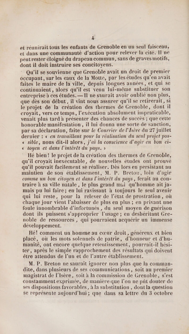 et réunirait tous les enfants de Grenoble en un seul faisceau, et dans une communauté d'action pour relever la cité. II ne peut rester éloigné du drapeau commun^ sans de graves motifs, dont il doit instruire ses concitoyens. Qu'il se souvienne que Grenoble avait un droit de premier occupant, sur les eaux de la Motte, par les études qu’en avait faites le maire de la ville, depuis longues années, et qui se continuaient, alors qu’il est venu lui-méme substituer son entreprise à ces études. — Il ne saurait avoir oublié non plus, que dès son début, il vint nous assurer qu’il se retirerait, si le projet de la création des thermes de Grenoble, dont il croyait, vers ce temps, l’exécution absolument impraticable, venait plus tarda présenter des chances de succès ; que celte honorable manifestation , il lui donna une sorte de sanction, par sa déclaration, faite sur le Courrier de l'Isère du 27 juillet dernier : « en travaillant pour la réalisation du seul projet pos- &lt; sibley nous dit-il alors, j'ai la conscience d'agir en bon ci^ € loyen et dans l'intérêt du pays, &gt; Hé bien! le projet de la création des thermes de Grenoble, qu’il croyait inexécutable, de nouvelles études ont prouvé qu’il pouvait facilement se réaliser. Dès lors en persistant au maintien de son établissement, M. P. Breton, loin d’agir comme un bon citoyen et dans l'intérêt du pays, ferait au con¬ traire h sa ville natale, le plus grand mui qu’homme ait ja¬ mais pu lui faire; en lui ravissant à toujours le seul avenir qui lui reste, pour la relever de l’état de prostration, où chaque jour vient l’abaisser de plus en plus ; en privant une foule innombrable d’infortunés, du seul moyen de guérison dont ils puissent s’approprier Fusage ; en déshéritant Gre¬ noble de ressources, qui pourraient acquérir un immense développement. Hé! comment un homme au cœur droit, généreux et bien placé, où les mots solennels de patrie, d’honneur et d’hu¬ manité, ont encore quelque retentissement, pourrait-il hési¬ ter, après le simple rapprochement des résultats qui doivent être attendus de l’un et de l’autre établissement. M. P. Breton ne saurait ignorer non plus que la comman¬ dite, dans plusieurs de ses communications, soit au premier magistrat de l'Isère, soit à la commission de Grenoble, s’est constamment exprimée, de manièi e que l’on ne pût douter de ses dispositions favorables, h la substitution , dont la question se représente aujourd’hui; que dans sa lettre du 3 octobre